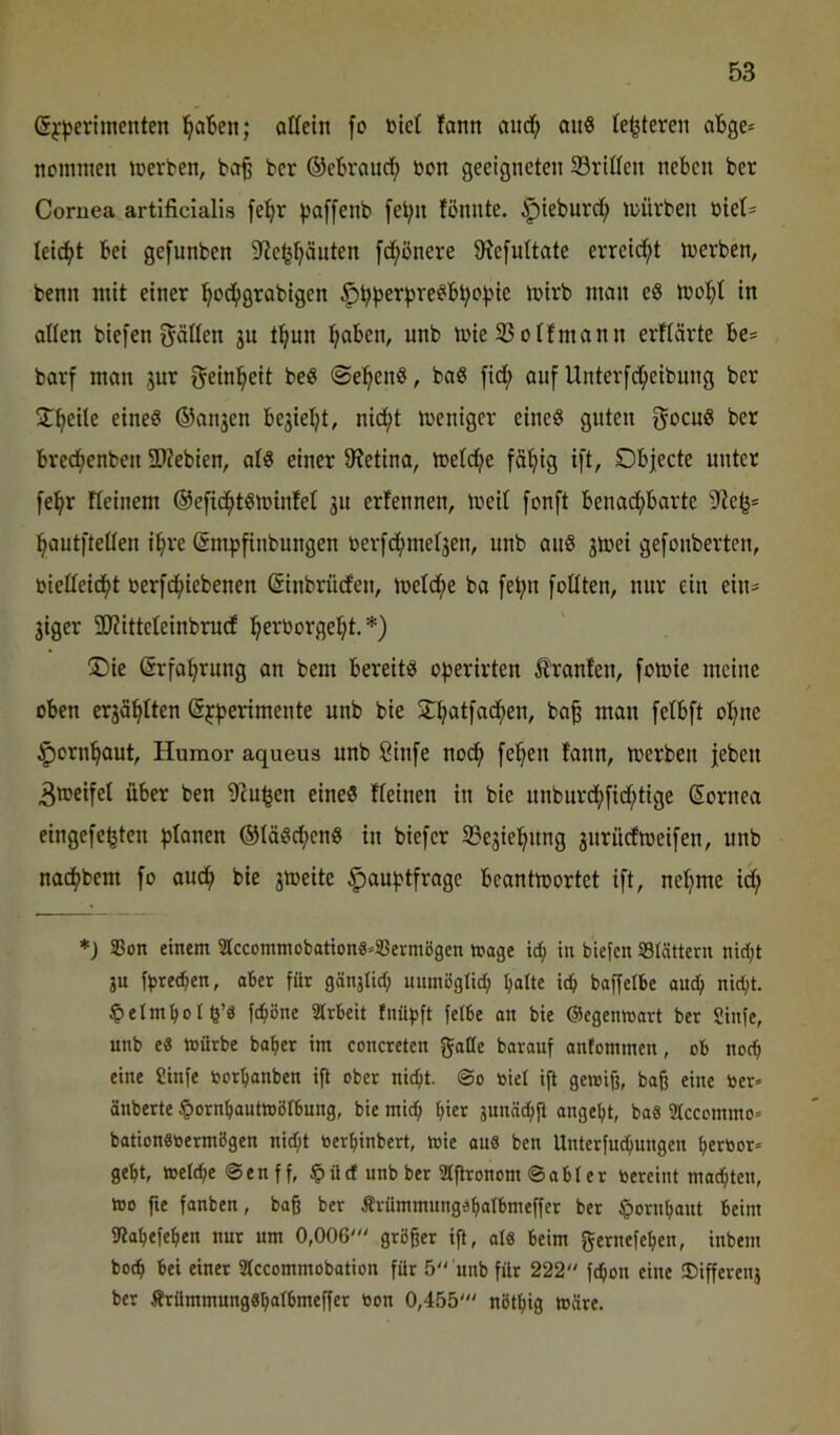 Gj-jjerimenten l^aben; ottetn fo niet !ann and; anS te^teren aBge* ncinmen merten, bct§ bcr ©cbranc^ bon geeigneten 93ridcn neben ber Cornea artificialis fe^r paffenb [et;n fönnte. ^teburd; mürben biet^ leicht bet gefunben 3tc^puten [d^ßnere 9?e[uttate erreicht merben, benn mit einer ^oc^tgrabigen ^Jb^^eripre^b^c^jie mirb man e8 moI;t in allen biefen gälten 3n t^un ^aben, unb mie 33 otfmann erftärte be« barf man 3ur gein^^eit beö ©el^enß, baö fid^ auf Unterfd;eibung ber Streite eines ®ati3en be3iel;t, nid^t menigcr eines guten gccuS ber bre^enben 2)?ebien, atS einer 9?etina, metdfte fä’^ig ift, Objecte unter fe^r Fteinem @efidf>tSminfet 31t ertennen, meit [onft benacf)barte ]^autftetten i^re (ämpfinbungen berfdf)met3en, unb anS 3mei gefonbertcn, bietteidf)t berfd^iebenen (Sinbrüden, metd^e ba fef>n [eilten, nur ein ein== 3iger SJZitteteinbrucf l^erborgel^t, *) Die (Srfa^rung an bem bereits operirten Oranten, fomie meine oben er3ö^tten (Sjfjerimente unb bie Df>at)ad^en, ba^ man [etbft ot;ne ^orn^aut, Humor aqueus unb Sinfe noef) fe^en fann, merben jeben 3meifet über ben 9cu^en eines fteinen in bie unburd;[id;tige Sornea eingefc^ten f)tanen ®IäScf)enS in biefer S3e3iel^nng 3nrüdmei[en, unb nad(;bem fo aud^ bie 3meite §au|>tfrage beantmortet ift, net;me id; *) 5Bon einem StccommobationS-SSermögen möge in biefen Slöttern nid)t jn fbted^en, ober für gönstid; uiimögli^ halte ich boffelhe auch nicht, ^elmholb’ö fchßne Arbeit fnüpft felbe an bie ©egenwort ber Sinfe, unb e« mürbe baher im concreten goHc borouf onfommen, ob noch eine Sinfe borhanben ift ober nicht. @0 biel ift gemifj, baß eine ber» önberte §ornhautmöIbung, bie mich hier junnchü angeht, baS Stccommo» bationabermögen nid;t berhinbert, mie ou6 ben Unterfuchnngen herbor» geht, melche@enff, §ücf unb ber Stßronom ©abler bercint machten, mo fte fanben, baß ber Ärümmungehatbmeffer ber §ornhont beim f«ahefehen nur um 0,00G' größer ift, ola beim gernefehen, inbem bo^ bei einer SIccommobation für 5“ unb für 222 fchon eine ®ifferenj ber Ärümmungahatbmeffer bon 0,455' nöthig märe.