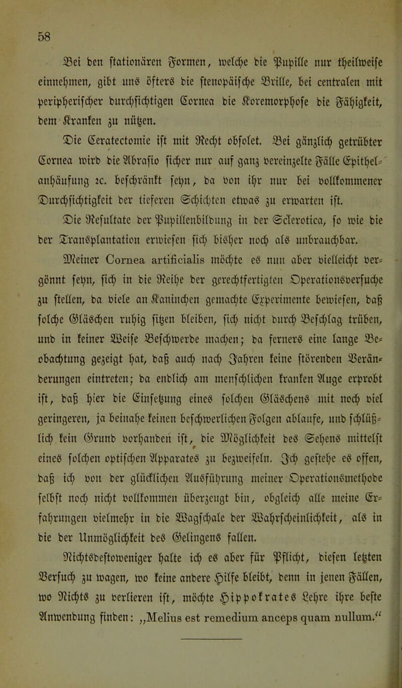 ißei ben [tationären formen, h)ctd;e bie nur f^eUiceife einneljmen, gibt unS ofterö bie fteno^äifdje iBvitte, bei centroten mit )3erip:^eri[c(;er burct;[i(i^tigen Sorneo bie 5?oremorb^o[e bie gö^igfeit, bem ilranfen 3u nü^en. ®ie ßerotectomie ift mit 9?ed;t obfolet. ®ei gön3nc^ getrübter ßorneo mirb bie 3lbrofio [ic^er nur ouf 90113 berein3elte l^öde @pit^et= onljönfiing ic. befcbrönft fet;n, bo Don i^r nur bei ooltfcmmener ÜDurd;fid;tigfeit ber tieferen ©d;icbten etmo^ 3U ermorten ift. 'Die 9?efidtote ber ^uf)iflenbi(bnng in ber ©derotico, fo loie bie ber DronSf^tontotion erioiefen fid; bistjer noef) otö unbroud;bor. 2>?einer Cornea artificialis mod;te eS min ober bieüeic^t Oer- gönnt fe^n, fid; in bie 0^eit;e ber gerecfitfertigten Ofjerotiongoerfuc^e 3u fteüen, bo Oiete on Ä'onind;en gemod;te @}:f)crimente bemiefen, bop fold^e ©töSeben rufiig fifjen bleiben, fid; nid;t burcf) 33efd;tog trüben, unb in feiner Sßeife ißefd^toerbe mocfien; bo ferner^ eine fange 5Be* obocfitung ge3eigt f^ot, bop ouc^ noci^ 3of)ren feine ftörenben 33erön«^ berungen eintreten; bo enbfidfi am menfd;Iid;en fronfen ?lnge erprobt ift, bo^ l^ier bie (Sinfe^ung eines fofd;en ©löScfienS mit ncc^ oiel geringeren, fo beinahe feinen bef(^ioerficpenf^ofgen obfonfe, unb fepfüp* lief) fein ®rnnb oorponbeii ift, bie 9Jiögfid;feit beS ©epenS mittefft r eines fofd;en optifd;en SfpporoteS 311 be3loeifefn. goftepe eS offen, bop id; oon ber gfüdfid;en 9luSfül;rnng meiner DperotionSmetf;obe felbft nod) niefit Oofifommen über3eiigt bin, obgfeief) affe meine (5r= foprungen oiefmepr in bie 3Bogfd;oIe ber So^rfepeinfid^feit, ofS in bie ber Unmögfic^feit beS ®efingenS foffen. 9UcptSbeftomeniger pofte ic^ eS ober für ^flic^t, biefen festen S3erfud^ 3U mögen, mo feine onbere §iffe bfeibt, beim in jenen f^ölfen, mo 9ticptS 3u oerfieren ift, möd;te ^ippofroteS Se^re i^re befte Sfntoenbung finben: „Melius est remedium anceps quam nullum.“