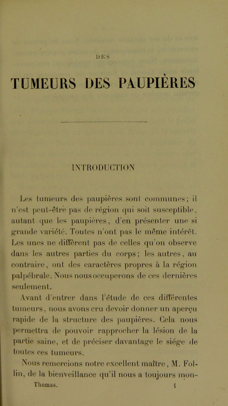 1) K S TUMEURS DES PAUPIÈRES INTRODUCTION Les liimeurs des paupières sont coimnunes; il n’est |)euL-êti*ê pas de région (pii soit suseeptible, autant ((ue les paupii^res, d’en présenter une si g*rande variété. Toutes n’ont pas le même intérêt. I^es unes ne diffèrent pas de eelles qu’on observe dans les autres parties du eorps ; les autres, au contraire, ont des caractères propres à la rég*ion palpébrale. Nous nous occuperons de ces dernières seulement. •Avant d’entrer dans l’étude de ces différentes tumeurs, nous avons cru devoir donner un aperçu rapide de la structure des paupières. Gela nous yieriuettra île pouvoir rapprocliei* la lésion de la partie saine, et de préciser ilavantag’e le siég'e de toutes ces tumeurs. Nous remercions notre e.Kcellent maître, M. Fol- lin, de la bienveillance qu’il nous a toujours mon- ïhoraas. 1