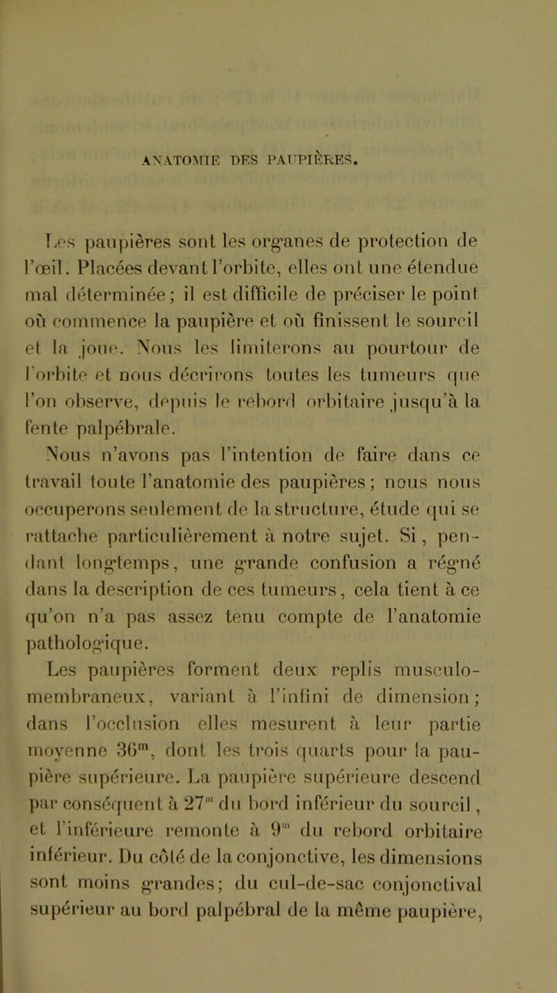 ANATO^rTE DES PAUPIÈRES. T.PS paupières sont les organes de protection de l’œil. Placées devant l’orbite, elles ont une étendue mal déterminée; il est difficile de préciser le point on commence la paupière et on finissent le sourcil et la jonc. Nous les limiterons an pourtour de l’orbite et nous décrirons tontes les tumeurs rpie l’on observe, depuis le rebord orbitaire jusqu’à la fente palpébrale. Nous n’avons pas l’intention de faire dans ce travail tonte l’anatomie des paupières; nous nous occuperons seulement de la structure, étude (pii se rattache particulièrement à notre sujet. Si, pen- dant longtemps, une grande confusion a régmé dans la description de ces tumeurs, cela tient à ce qu’on n’a pas assez tenu compte de l’anatomie pathologique. Les paupières forment deux replis mnsculo- membraneux, variant à l’infini de dimension; dans l’occlusion elles mesurent à leur partie moyenne 36*, dont les trois quarts pour la pau- pière supérieure. La paupière supérieure descend par conséquent à 27' du bord inférieur du sourcil, et l’inférieure remonte à 9' du rebord orbitaire inférieur. Du côté de la conjonctive, les dimensions sont moins grandes; du cul-de-sac conjonctival supérieur au bord palpébral de la même paupière,