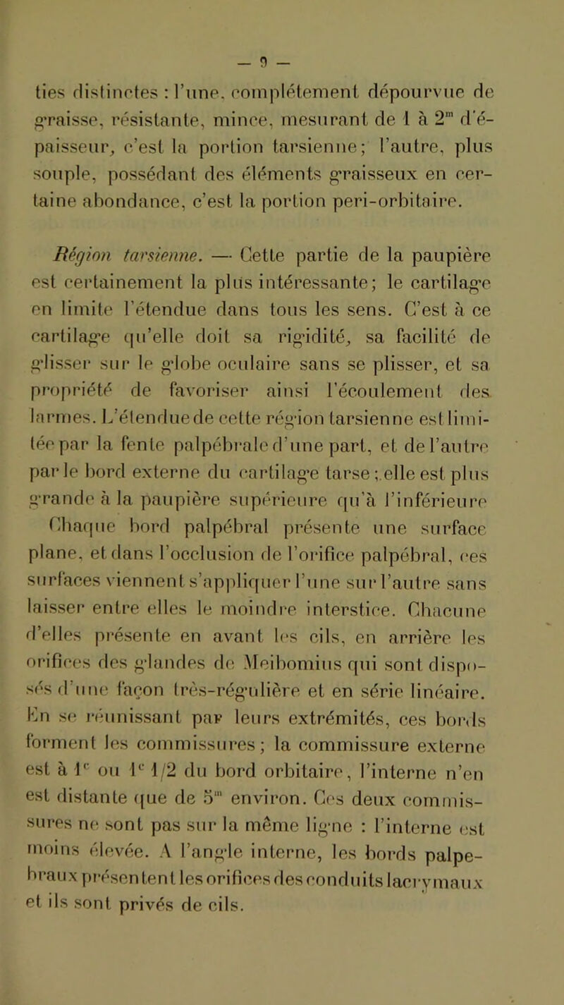 lies flistinotes : l’une, romplétement dépourvue He ^•paisse, résistante, mince, mesurant de l à 2’ d'é- paisseur, c’est la portion tarsienne; l’autre, plus souple, possédant des éléments g’raisseux en cer- taine abondance, c’est la portion peri-orbitaire. Région tarsienne. — Cette partie de la paupière est certainement la plus intéressante; le cartilag'c en limite l’étendue dans tous les sens. C’est à ce cartilage (pi’elle doit sa rigidité, sa facilité de gdisser sur le gdobe oculaire sans se plisser, et sa propriété de favoriser ainsi l’écoulement des. larn)es. L’élenduede cette régâon tarsienne esl liini- (éepar la fente palpébi*ale d’une part, et de l’autre parle bord externe du cartilag'e tarse ;.elle est plus grande à la paupière supérieure qu’à l’inférieure Chaque bord palpébral présente une surface plane, et dans l’occlusion fie l’orifice palpébral, ces surfaces viennent s’appliquer l’une sur l’autre sans laisser entre elles le moindre interstice. Chacune d’elles présente en avant l(‘s cils, en arrière les orifices des g-landes de .Meibomius qui sont dispo- sés d’une façon Irès-régrdière et en série linéaire. Cn se j'éunissant par leurs extrémités, ces bords forment les commissures; la commissure externe est à ou 1^^ 1/2 du bord orbitaire, l’interne n’en est distante f(ue de .5' environ. Ces deux corntïiis- siires ne sont pas sur la même lig*ne : l’interne (;st moins élevée. .\ l’ang-le interne, les bords palpé- braux présentent les orifices des conduits lacrymaux et ils sont privés de cils.