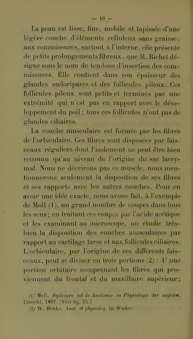 La peau est lisse, fine^ mobile et tapissée d’une lég’ère couche d’éléments cellideux sans g’caisse ; aux commissures, surtout à l’interne, elle présente de petits prolong’ementsfibreux, fpie M. Richet dé- sig’nesous le nom de tendons d’insertion des com- missures. Elle contient dans son épaisseur des g-landes sudoripares et des follicules pileux. Ces follicules pileux sont petits et terminés par une extrémité qui n’est pas en rapport avec le déve- loppement du poil ; tous ces follicules n’ont pas de g'iandes ciliaires. La couche musculaire est formée par les fibres de l’orbiculaire. Ces fibres sont disposées par fais- ceaux régadiers dont l’isolement ne peut être bien reconnu qu’au niveau de l’origâne du sac lacry- mal. Nous ne décrirons pas ce muscle, nous men- tionnerons seulement la disposition de ses fibres et ses rapports avec les autres couclies. Pour en avoii’ une idée exacte, nous avons fait, à l’exemple de Moll (1), un g’rand nombre de coupes dans tous les sens; en traitant ces coupes par l’acide acétique et les examinant au microscope, on étudie très- bien la disposition des couches musculaires par rapport au cartilag’e tarse et aux follicules ciliaires. L’orbiculaire, par l’orig-ine de ces ditférents fais- ceaux, peut se diviser en trois portions (2) : 1 une portion orbitaire comprenant les fibres qui pro- viennent du frontal et du maxillaire supérieur; (1) Moll, Bydranen lot de Amlomia en Bhysiolugie der ooyiden. Ulrochl, 18S7. (Voirlig. IS.) (“i) W. Henke, Anal, et physiolog. in Werker.