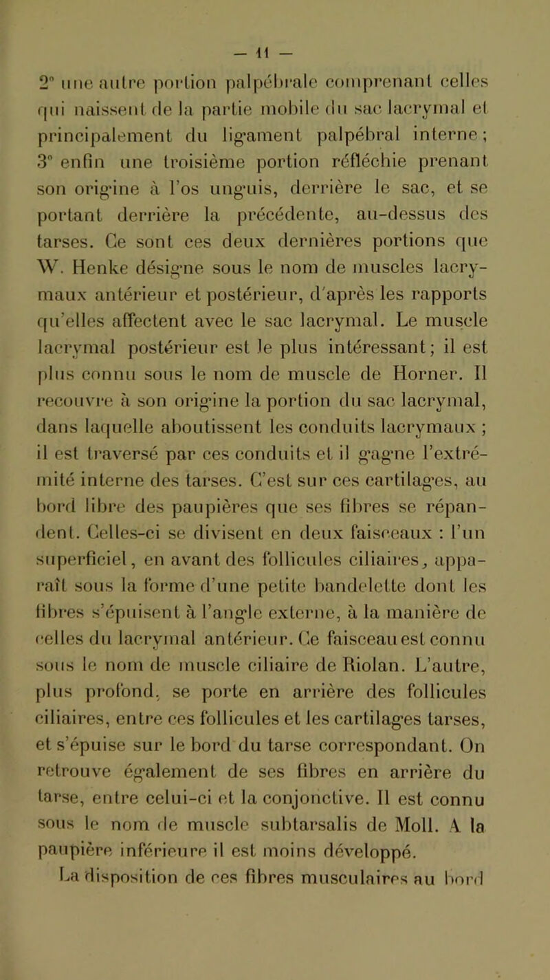 - 41 2 une autre portion palpébrale comprenant celles rpii naissent fie la partie mobile du sac lacrymal et principalement du lig*ament palpébral interne; 3 enfin une troisième portion réfléchie prenant son orig'ine à l’os img’uis, derrière le sac, et se portant derrière la précédente, au-dessus des tarses. Ce sont ces deux dernières portions que W. Henke désigme sous le nom de muscles lacry- maux antérieur et postérieur, d'après les rapports qu’elles aflectent avec le sac lacrymal. Le muscle lacrymal postérieur est le plus intéressant; il est plus connu sous le nom de muscle de Horner. Il recouvre cà son orig’ine la portion du sac lacrymal, dans laquelle aboutissent les conduits lacrymaux ; il est traversé par ces coriduits et il g’agme l’extré- mité interne des tarses. C’est sur ces cartilag’es, au bord libre des paupières que ses fibres se répan- dent. Celles-ci se divisent en deux faisceaux ; l’un superficiel, en avant des follicules ciliaires^ appa- raît sous la forme d’une petite bandelette dont les fibres s’épuisent à l’ang'le externe, à la manière de celles du lacrymal antérieur. Ce faisceau est connu sous le nom de muscle ciliaire de Riolan. L’autre, plus profond, se porte en arrière des follicules ciliaires, entre ces follicules et les cartilag’es tarses, et s’épuise sur le bord du tarse correspondant. On retrouve ég’alement de ses fibres en arrière du tarse, entre celui-ci et la conjonctive. Il est connu sous le nom rie muscle subtarsalis de Moll. A. la paupière inférieure il est moins développé. ba disposition de ces fibres musculaires au bord