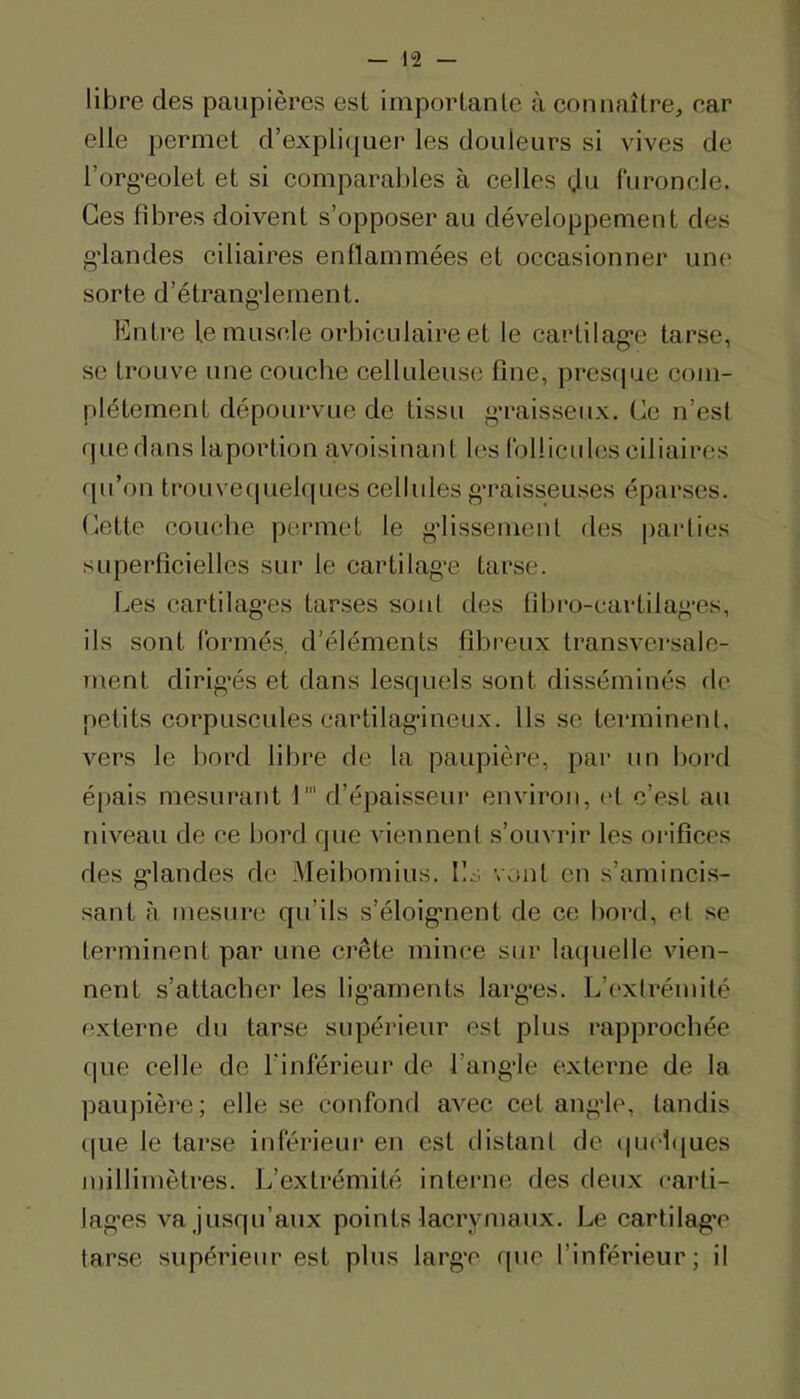 libre des paupières est importante à eonnaître, ear elle permet d’expliquer les douleurs si vives de l’org-eolet et si eomparables à eelles du (ïironcle. Ces fibres doivent s’opposer au développement des g’iandes ciliaires enflammées et occasionner unc' sorte d’étrang*lement. Entre le muscle orbiculaire et le cartilag-e tarse, se trouve une couche celluleuse fine, prescpic com- plètement dépourvue de tissu g*raisseux. Ce n’est quedans laportion avoisinant les (blliculesciliaires ([u’on troLive(|uelques cellules g’raisseuses éparses, dette couche permet le glissement des |)arlies superficielles sur le cartilag'e tarse. Les cartilag’es tarses sont des fibro-cartilag’es, ils sont formés, d’éléments fibreux transversale- ment dirig'és et dans lesquels sont disséminés de petits corpuscules cartilagineux. Us se terminent, vers le bord libre de la paupière, pai' un bord é|)ais mesurant 1' d’épaisseur environ, et c’est au niveau de ce bord que viennent s’ouvrir les orifices des g’iandes de Meibomius. IL. vont en s’amincis- sant à mesure qu’ils s’éloig'nent de ce bortl, et se terminent par une crête mince sur ku|uelle vien- nent s’attacher les lig’arnents larg-es. L’extrémité externe du tarse supérieur est plus rapprochée que celle de l’inférieur de l’angie externe de la paupière; elle se confond avec cet angie, tandis que le tarse inférieur en est distant de (|U(i(|ues millimètres. L’extrémité interne des deux carti- lag’es va jusqu’aux points lacrymaux. Le cartilag’e tarse supérieur est plus large rpie l’inférieur; il