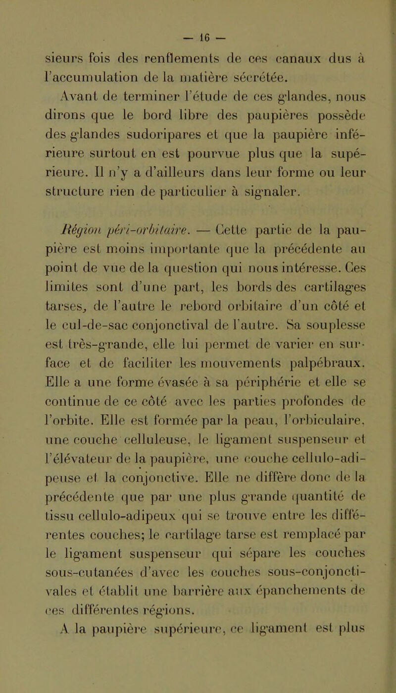 sieurs fois des renflements de ces canaux dus à l’accumulation de la matière sécrétée. Avant de terminer l’étude de ces g*landes, nous dirons que le bord libre des paupières possède des g’iandes sudoripares et ([ue la paupière infé- rieure surtout en est pourvue plus que la supé- rieure. 11 n’y a d’ailleurs dans leur forme ou leur structure rien de particulier à sigmaler. Région péri-orhitaire. — (iette partie de la pau- pière est moins imporlante que la précédente au point de vue delà question qui nous intéresse. Ces limites sont d’une part, les bords des cartilag-es tarses^ de l’autre le rebord orbitaire d’un côté et le cul-de-sac conjonctival de l’autre. Sa souplesse est très-gTande, elle lui permet de varier en sur- face et de faciliter les mouvements palpébraux. Elle a une forme évasée à sa périphérie et elle se continue de ce côté avec les parties profondes de l’orbite. Elle est formée par la peau, l’orbiculaire. une couche celluleuse, le lig’ament suspenseur et l’élévateur de la paupière, une couche cellulo-adi- peuse et la conjonctive. Elle ne diffère donc de la précédente que par une plus g-rande (|uantité de tissu cellulo-adipeux qui se trouve entre les diffé- rentes couches; le cartilag’c tarse est remplacé par le lig’ament suspenseur qui sépare les couches sous-cutanées d’avec les couches sous-conjoncti- vales et établit une barrière aux épanebemenls de (‘es différentes réglions. A la paupière supérieun', ce lig'ament est plus