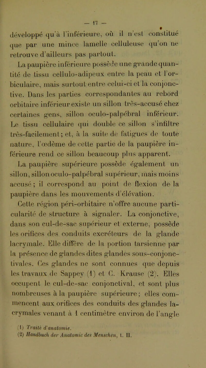 développé qu’à l’inférieuee, où il n’esl consUtué que par une mince lamelle celluleuse qu’on ne retrouve d’ailleurs pas partout. La paupière inférieure possède une g’rande quan- tité de tissu cellulo-adipeux entre la peau et l’or- biculaire, mais surtout entre celui-ci et la conjonc- tive. Dans les parties correspondantes au rebord orbitaire inférieur existe un sillon très-accusé chez certaines g’ens, sillon oculo-palpébral inférieur. Le tissu cellulaire qui double ce sillon s’infiltre très-facilement; et, à la suite de fatig’ues de toute nature, l’œdème de cette partie de la paupière in- férieure rend ce sillon beaucoup plus apparent. La paupière supérieure possède ég’alement un sillon, sillon oculo-palpébral supérieur, mais moins accusé ; il correspond au point de flexion de la paupière dans les mouvements d’élévation. Cette rég’ion péri-orbitaire n’offre aucune parti- cularité de structure à sig’ualer. La conjonctive, dans son cul-de-sac supérieur et externe, possède les orifices des conduits excréteurs de la g*lande lacrymale. Llle diffère de la portion tarsienne par la présence de g'iandes dites g*landes sous-conjonc- tivales. Ces g’iandes ne sont connues que depuis les travaux de Sappey (1) et C. Krause (2). Elles occupent le cul-de-sac conjonctival, et sont plus nombreuses à la paupière supérieure ; elles com- mencent aux orifices des conduits des g’iandes la- crymales venant à l centimètre environ de l’ang’le (1) Traité d’anatomie. (2) Handbuck der Anatomie des Menschen, t. II.