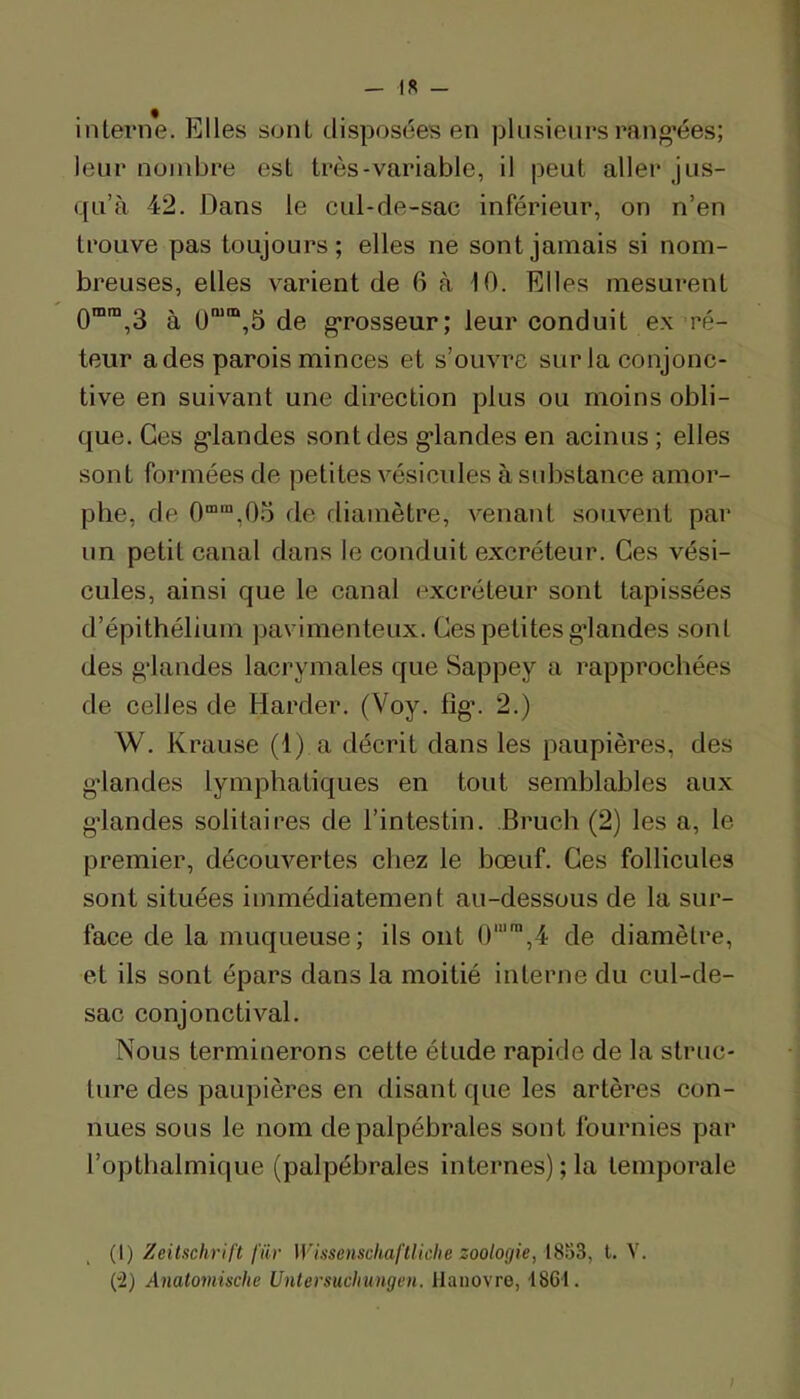 interne. Elles sont disposées en plusieurs rang’ées; leur nombre est très-variable, il peut aller jus- qu’à 42. Dans le cul-de-sac inférieur, on n’en trouve pas toujours; elles ne sont jamais si nom- breuses, elles varient de 6 à 10. Elles mesurent 0“™,3 à 0“®,5 de grosseur; leur conduit ex ré- teur a des parois minces et s’ouvre sur la conjonc- tive en suivant une direction plus ou moins obli- que. Ces g’iandes sont des g*landes en acinus ; elles sont formées de petites vésicides à substance amor- phe, de 0““,0.o de diamètre, venant souvent par un petit canal dans le conduit excréteur. Ces vési- cules, ainsi que le canal excréteur sont tapissées d’épithélium pavimenteux. Ges petites g’iandes sont des g’iandes lacrymales que Sappey a rapprochées de celles de Harder. (Voy. fig’. 2.) W. Krause (1) a décrit dans les paupières, des g’iandes lymphatiques en tout semblables aux g’iandes solitaires de l’intestin. Bruch (2) les a, le premier, découvertes chez le bœuf. Ges follicules sont situées immédiatement au-dessous de la sur- face de la muqueuse; ils ont 4 de diamètre, et ils sont épars dans la moitié interne du cul-de- sac conjonctival. Nous terminerons cette étude rapide de la struc- ture des paupières en disant que les artères con- nues sous le nom de palpébrales sont fournies par l’optbalmique (palpébrales internes); la temporale (t) Zeitschrift l'ür Wissenschaftliche zoologie, l. V. (2) Anatomische Untersuchunge)i. Hanovre, 1861. I