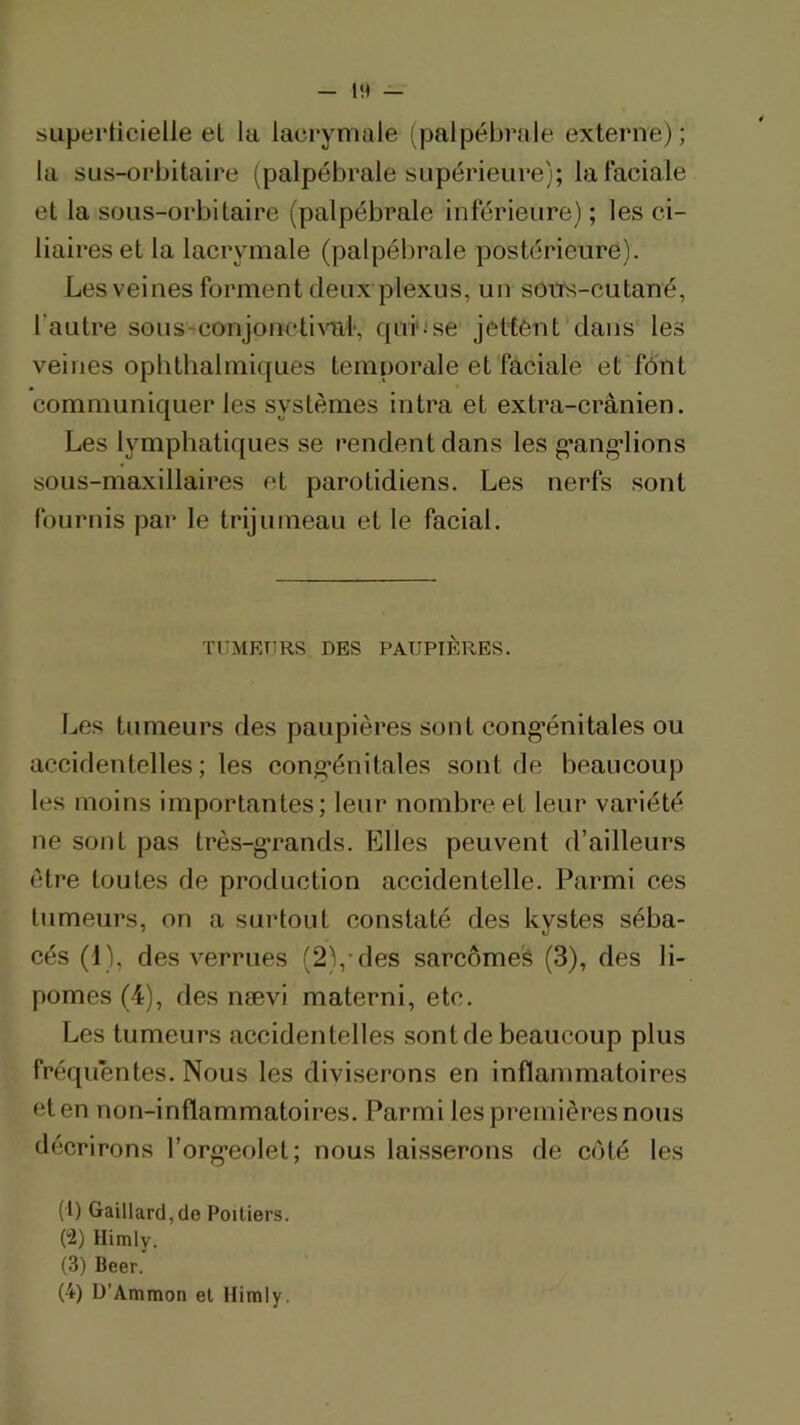 sLiperticielle el la lacrymale (palpébrale externe); la SLis-orbitaire (palpébrale supérieure); lal'aciale et la sous-orbitaire (palpébrale inférieure) ; les ci- liaires et la lacrymale (palpébrale postérieure). Les veines forment deux plexus, un sous-cutané, l’autre sous-^conjonctiml-, quiuse jetfént dans les veines ophthalmiques temporale et faciale et fônt communiquer les systèmes intra et extra-crânien. Les lymphatiques se rendent dans les g’ang’lions sous-maxillaires et parotidiens. Les nerfs sont fournis par le trijumeau et le facial. TUMEURS DES PAUPIÈRES. Les tumeurs des paupières sont cong’énitales ou accidentelles; les cong-énitales sont de beaucoup les moins importantes; leur nombre el leur variété ne sont pas très-g-rands. Elles peuvent d’ailleurs être toutes de production accidentelle. Parmi ces tumeurs, on a surtout constaté des kystes séba- cés (1), des verrues (2),-des sarcôme's (3), des li- pomes (4), des nævi materni, etc. Les tumeurs accidentelles sont de beaucoup plus freiquéntes. Nous les diviserons en inflammatoires et en non-inflammatoires. Parmi les premières nous décrirons l’org-eolet; nous laisserons de côté les (b Gaillard, de Poitiers. (2) Himly. (3) Beer. (4) U’Ammon el Himly.