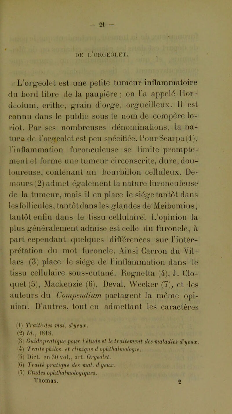 - 41 — DE I/OHGEOLET. • L’org'eolet est une petite tumeur inflammatoire du bord libre de la paupière ; on l’a appelé llor- doolum, crithe, g-rain d’orge, orgueilleux. 11 est connu dans le public sous le nom de compère lo- riot. Par ses nombreuses dénominations, la na- ture-de l’orgeoletest peu spécifiée. Pour Scarpa(l), l’intlammation furonculeuse se limite prompte- ment et forme une tumeur circonscrite, dure, dou- loureuse, contenant un bourbillon celluleux. De- mours (2) admet également la nature furonculeuse de la tumeur, mais il en place le siège tantôt dans les follicules, tantôtdans les glandes de Meibomius, tantôt enfin dans le tissu cellulaire'. L’opinion la plus généralement admise est celle du furoncle, à part cependant (|uelques différences sur l’inter- prétation du mot furoncle. Ainsi Garron du Vil- lars (3) place le siég’e de l’inllammation dans le tissu cellulaire sous-cutané. Rognetta (4), J. Glo- quet (o), Mackenzie (6), Levai, Wecker (7), et -les auteurs du Compendium partagent la meme opi- nion. D’autres, tout en admettant les caractères (1) Traité des mal. d'yeux. (-2) îd., I81S. (3) Guide pratique pour l'étude et le traitement des maladies d’yeux. (4) Traité philos, et clinique d’oplitliahnoloqie. (3) Dicl. nn 30 vol,, art. Oryeolet. (0) Traité pratique des mal. d’yeu.r. !~) Etudes ophthalmnloyiques. Thomas. 2