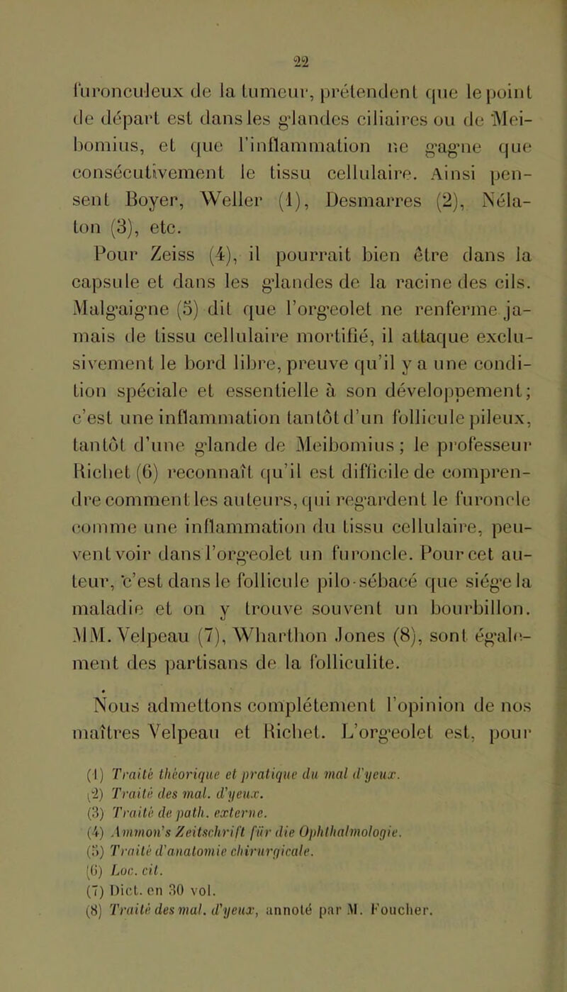 iïironcuJeux de la tumeiii', prélendenl que le point de départ est dans les gdandes ciliaires ou de iMei- bomius, et que l’inllammation ne g’agaie que consécLitivement le tissu cellulaire. Ainsi pen- sent Boyer, Weller (1), Desmarres (2), Néla- ton (3), etc. Pour Zeiss (4), il pourrait bien être dans la capsule et dans les gdandes de la racine des cils. Alalg’aigaie (5) dit que Torg’eolet ne renferme ja- mais de tissu cellulaire mortifié, il attaque exclu- sivement le bord libre, preuve qu’il y a une condi- tion spéciale et essentielle à son développement; c’est une inflammation tantôt d’un follicule pileux, tantôt d’une gdande de Aleibomius; le professeur Bicbet (6) reconnaît f|u’il est difficile de compren- dre comment les auteurs, qui regardent le furoncle comme une inllammation du tissu cellulaire, peu- vent voir dans l’org’eolet un furoncle. Pour cet au- teur, ‘c’est dans le follicule pilo-sébacé que siég’ela maladie et on y trouve souvent un bourbillon. AliM. Velpeau (7), Wharthon Jones (8), sont ég’abî- ment des partisans de la folliculite. Nous admettons complètement l’opinion de nos maîtres Velpeau et Bicbet. L’org-eolel est, pour (i) Traité théorique et pratique du mal d'yeux. ^2) Traité des mal. d’yeux. (3) Traité de path. externe. (4) Ammon's Zeitsediril't fiir die Ophthalmoloqie. (.3) Traité d’anatomie cliirurqicale. ^(i) Lac. cit. (7) Dict. en 30 vol. (,8) Traité des mal. d’yeux, annoté par.M. Fouclier.