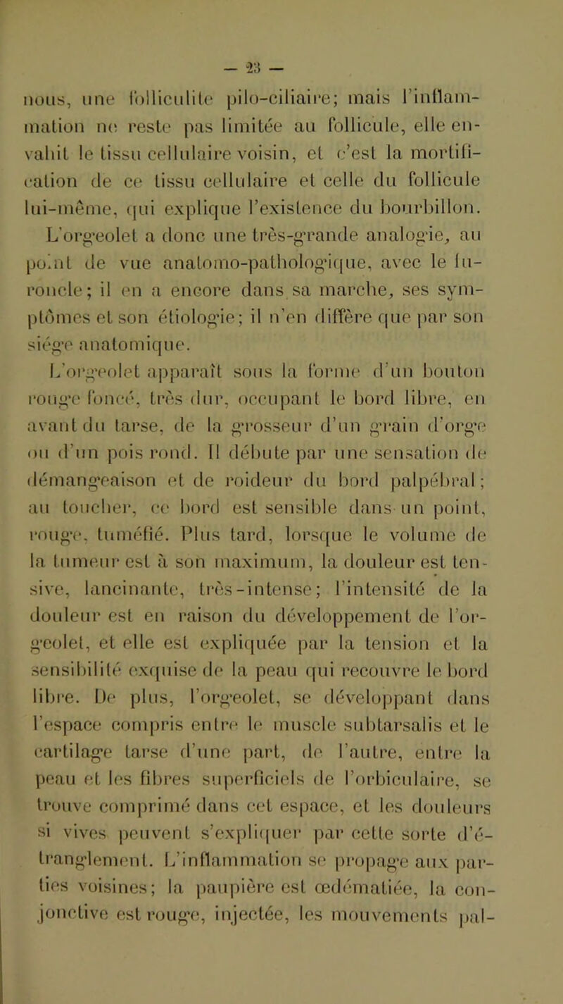 - “28 — nous, line rollicnliU' pilo-ciliaire; mais l’inllam- mation ik; reste pas limitée an follicule, elle en- vahit le tissu cellulaire voisin, et e’est la mortili- ealion (le ce tissu cellulaire et celle du follicule lui-meme, (|ui explique l’exisLence du bourldllon. L’org'eolet a donc une trôs-g’rande analogâe, au point de vue analomo-patholoo*i(|ue, avec le lu- roncle; il en a encore dans sa marche, ses sym- pl(jmcs et son étiologae; il n’en diffeère rpie par son siég’c anatomique. h’org'eolet apparaît sous la formi* d’un houlon roug’c foncé, tn'îs dur, occupant le bord libre, en avant dn tarse, de la g’rosseur d’un g’rain d’org'e on d’un poisroncf. Il débute par une sen.sation de démang'eaison et de roideur du bord palpébral; au toiicber, ce bord est sensible dans un point, roug'c, tuméfié. Plus tard, lorsque le volume de la tumeur est à son maximum, la douleur est ten- sive, lancinante, ti'(3S-intense; l’intensité de la douleur est en raison du développement de l’or- g’colet, et elle est expliquée par la tension et la sensibilité ex([uise de la peau (pu recouvre le bord libre. De plus, l’org’eolet, se développant dans l’espace compris entre le muscle subtarsalis et le cartilag’e tar.se d’une part, de l’autre, entre la peau et les fibres s'uperliciels de l’orbiculaire, se trouve comprimé dans cet espace, et les douleurs si vives peuvent s’expb(pier par cette sorte d’é- tranglement. L’inflammation se propage aux |)ar- ties voisines; la paupière est œdématiée, la con- jonctive est rouge, injectée, les mouvements |»al-