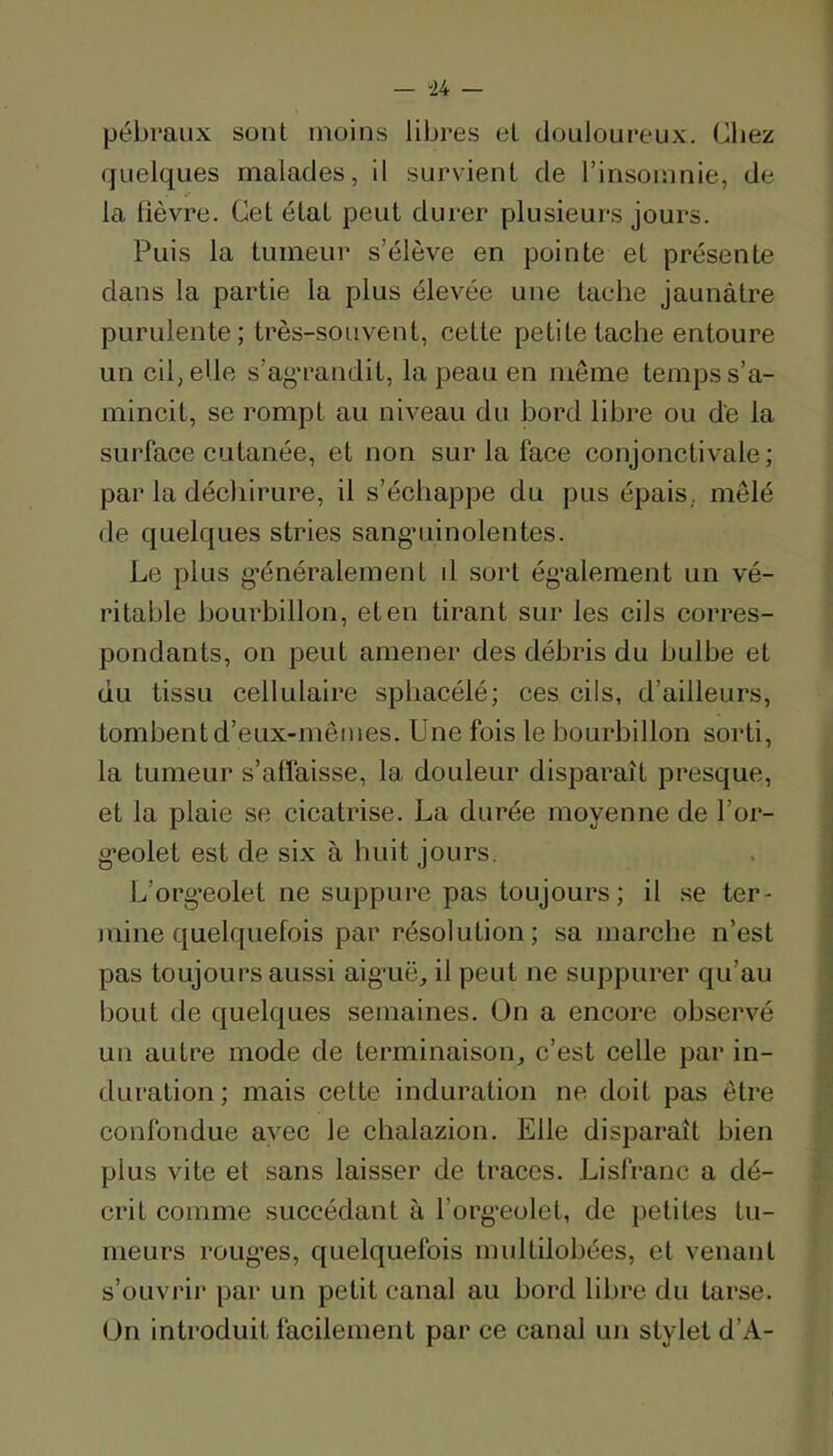 — “24 — pébraux sont moins libres et douloureux. Chez quelques malades, il survient de l’insomnie, de la lièvre. Cet étal peut durer plusieurs jours. Puis la tumeur s’élève en pointe et présente dans la partie la plus élevée une tache jaunâtre purulente; très-souvent, cette petite tache entoure un cil, elle s’ag'randit, la peau en même temps s’a- mincit, se rompt au niveau du hord libre ou de la surface cutanée, et non sur la face conjonctivale; par la déchirure, il s’échappe du pus épais, mêlé de quelques stries sangaiinolentes. Le plus g’énéralement d sort également un vé- ritable bourbillon, et en tirant sur les cils corres- pondants, on peut amener des débris du bulbe et du tissu cellulaire sphacélé; ces cils, d’ailleurs, tombent d’eux-mêmes. Une fois le bourbillon sorti, la tumeur s’affaisse, la douleur disparaît presque, et la plaie se cicatrise. La durée moyenne de l’or- g'eoiet est de six à huit jours. L’org’eolet ne suppure pas toujours; il se ter- mine quelquefois par résolution; sa marche n’est pas toujours aussi aig’uë, il peut ne suppurer qu’au bout de quelques semaines. On a encore observé un autre mode de terminaison, c’est celle par in- duration ; mais cette induration ne doit pas être confondue avec le chalazion. Elle disparaît bien plus vite et sans laisser de traces. Lisfranc a dé- crit comme succédant à l’org’eolet, de petites tu- meurs roug’es, quelquefois multilobées, et venant s’oLivi'ir par un petit canal au bord libre du tarse. On introduit facilement par ce canal un stylet d’A-