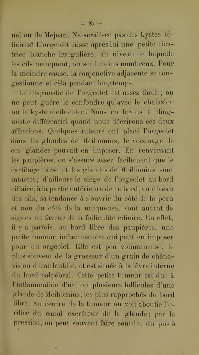 nel ou de Mejean. Ne serait-ce pas des kystes ci- liaires? L’org’eolet laisse après lui une petite cica- trice blanche irrég’ulière, au niveau de laquelle les cils manquent, ou sont moins nombreux. Pour la moindre cause, la conjonctive adjacente se con- g'estionne et cela pendant longtemps. Le diagMiostic de l’org’eolet est assez facile; on ne peut g’uère le confondre qu’avec le cbalazion ou le kyste meibomien. Nous en ferons le diag’- nostic différentiel quand nous décrirons ces deux affections. Quelques auteurs ont placé l’org’eolet dans les g’iandes de Meibomius, le voisinag’e de ces g’iandes pouvait en imposer. En renversant les paupières, on s’assure assez facilement que le carlilag’e tarse et les g’iandes de Meibomius sont intactes; d’ailleurs le siég-e de l’org-eolet au bord ciliaire, à la partie antérieure de ce bord, au niveau des cils, sa tendance à s’ouvrir du côté de la peau et non du côté de la miupieuse, sont autant de sig*nes en faveur de la follicidite ciliaire. En effet, il y a parfois, au bord libre des paupières, une petite tumeur inflammatoire qui peut en imposer pour un org’eolet. Elle est peu volumineuse, le plus souvent de la g’rosseur d’un g’rain de chène- vis ou d’une lentille, et est située à la lèvre interne du bord palpébral. Cette petite tumeur est due à l’inflammation d’un ou plusieurs follicules d’une glande de Meibomius, les plus rapprochés du bord libre. Au centre de la tumeur on voit aboutir l’o- ritice du canal excréteur de la glande; |>ar la pression, on peut souvent faire soni 'lre du pus a