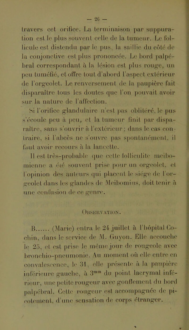 travers cet oriflcc. La terminaison par suppura- tion est le plus souvent celle de la tumeur. Le Ibl- licule est distendu par le pus, la saillie du côté do la conjonctive est plus prononcée. Le bord palpé- bral correspondant à la lésion est plus roug’e, un peu tuméfié, et offre tout d’abord l’aspect extérieur de l’org-eolet. Le renversement de la paupière fait disparaître tous les doutes rpic l’on pouvait avoir sur la nature de l’affection. Si l’orifice g’iandidaire n’est pas ol)litéi‘é, le pus s’écoule peu à ])eu^ et la tumeur finit par dispa- raître, sans s’ouvrir à l’extérieiu’; dans le cas con- traire, si l’abcès ne s’ouvre pas spontanénicnt, il liiLit avoir recours à la lancette. 11 est très-probable que celle lolliculite meibo- mieniK' a été souvent prise pour un org’ef)let, et l’opinion des auteurs qui placent le siég’c de l’or- geolet dans les gdandes de Meibomius, doit tenir à une conlusion de ce g’enre. ( )bserv.\tion. B (Marie) entra le 24 juillet à l’bopital Co- ebin, dans le service de M. Guyon. Elle ai'coucbe le 25, et est prise le même jour de roug'eole avec bronchio-pneunionie. Au moment où elle entre en convalescence, le 31, elle présente' à la paupière inlérieure g-auebe, à 3'' du point lacrymal inlc- ricLir, une petite roug'eur avec g’onllemcnt du l)ord pal|)ébral. Cette l'oug-cur est accompagMiée de pi- fotonient, d’une sensation de cor|)s étrang’er.