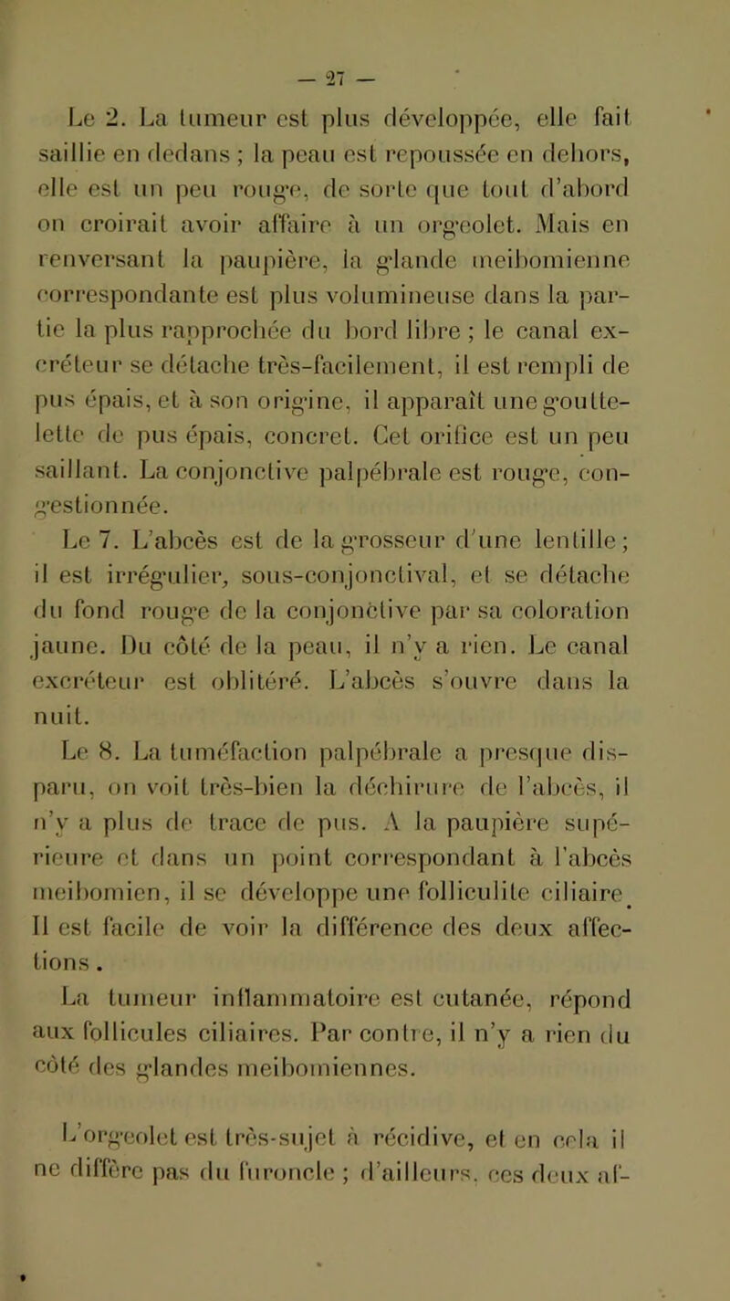 1^0 2. l^a lumeur est plus Héveloppéc, elle fait saillie en rlerlans ; la peau est repoussée eu dehors, elle est un peu roug-e, de sorte que tout d’abord on croirait avoir alTaire à un oi-g‘eolet. Mais en renversant la paupière, la gdande ineihomienne correspondante est plus volumineuse dans la par- tie la plus rapprochée du bord libre ; le canal ex- créteur se détache très-facilement, il est rempli de pus épais, et à son orig’ine, il apparaît uneg’outte- lette de pus épais, concret. Cet orilice est un peu saillant. La conjonctive palpébrale est roug’e, eon- g’estionnée. Le 7. L’abcès est de lag-rosseur d'une lentille; il est irrég’ulier, sous-conjonctival, et se détache du fond roLig’e de la conjonctive par sa coloration jaune. Du côté de la peau, il n’y a rien. Le canal excréteui' est olditéré. L’abcès s’ouvre dans la nuit. Le 8. La tuméfaction palpébrale a pres(pie dis- paru, on voit très-bien la déchirure de l’abcès, il n’y a plus fie trace rie pus. A la paupière supé- rieure et dans un point cori’espondant à l’abcès meibomicn, il se développe une folliculite ciliaire Il est facile de voii‘ la différence des deux affec- tions . La tumeur inilammatoirc est cutanée, répond aux follicules ciliaires. Par conli e, il n’y a rien du côté des g'iandes meibomiennes. L’org-eolet est très-sujet à récidive, et en cela il ne diffère pas du furoncle ; fl’ailleurs. ces deux af-