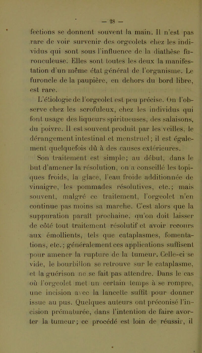 fections se donnent souvent la main. II n’est pas rare de voir survenir des org’eolets chez les indi- vidus qui sont sous l’influence de la diathèse fu- ronculeuse. Elles sont toutes les deux la manifes- tation d’un même état g-énéral de l’org-anisme. Le furoncle de la paupière, eu dehors du bord libre, est rare. L’étiologâe de l’org*eolet est peu précise. On l’ob- serve chez les scrofuleux, chez les individus qui font usag’e des liqueurs spiritiieuses, des salaisons, du poivre. Il est souvent produit par les veilles, le dérang’ement intestinal et menstruel ; il est ég'ale- ment quelquefois dû à des causes extérieures. Son traitement est simple; au début, dans le but d’amener la résolution, on a conseillé les topi- ques froids, la g'iace, l’eau froide additionnée de vinaigTe, les pommades résolutives, etc.; mais souvent, malgTé ce traitement, l’org'eolet n’en continue pas moins sa marche. G’est alors que la suppuration paraît prochaine, qu’on doit laisser de côté tout traitement résolutif et avoir recours aux émollients, tels que cataplasmes, fomenta- tions, etc.; g’énéralementces applications suffisent pour amener la rupture de la tumeui’. Celle-ci se vide, le bourbillon se reti’ouve sur le cataplasme, et la g'uérison ne se lait pas attendre. Dans le cas où l’org-eolet met un certain temps à se rompre, une incision a^ec la lancette suffit pour donner issue au pus. Quelques auteurs ont préconisé l’in- cision prématurée, dans l’intention de faire avor- ter la tumeur; ce procédé est loin de réussir, il