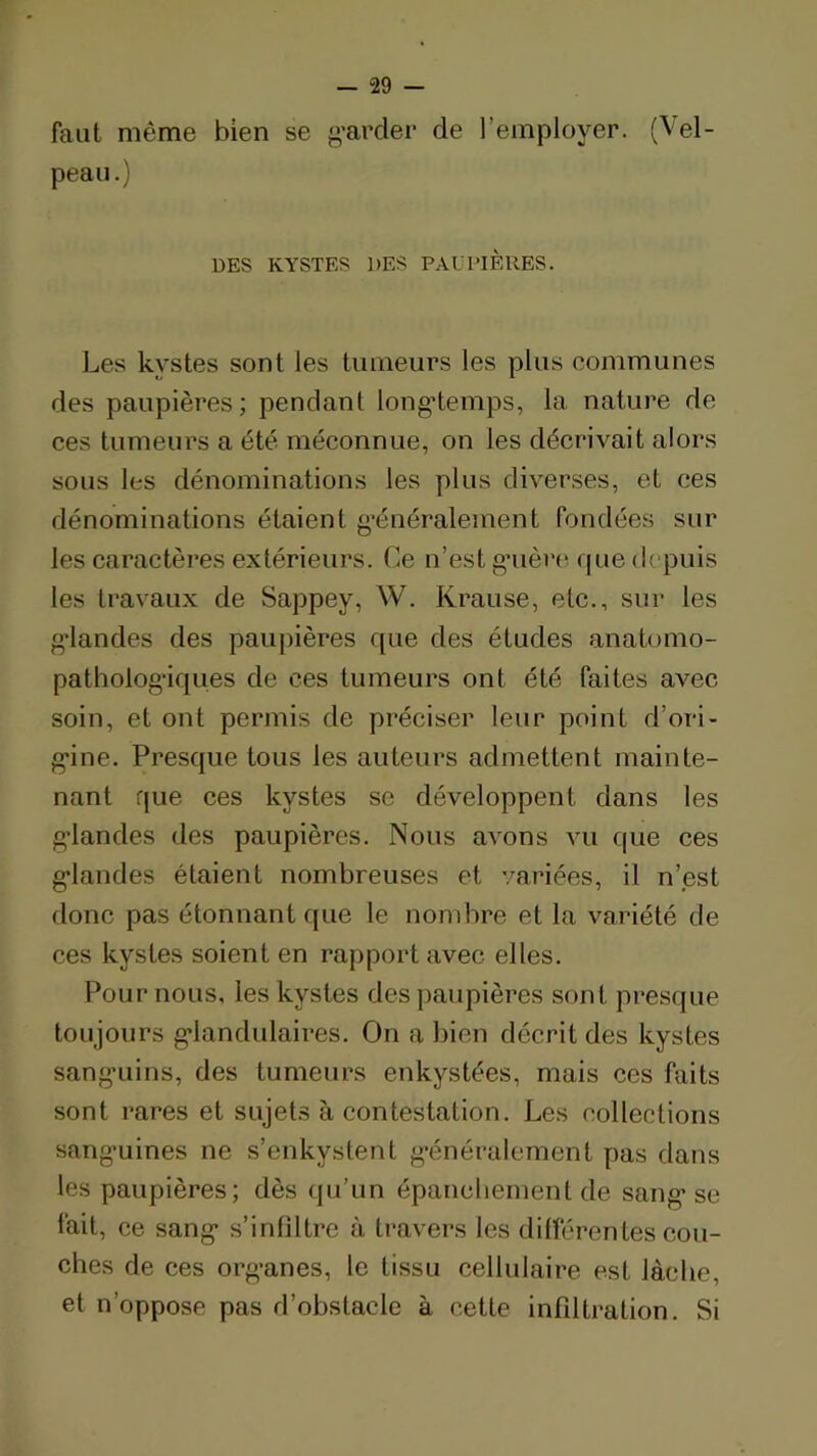 faut même bien se g’arder de l’employer. (Vel- peau.) DES KYSTES DES PALI’lÈRES. Les kystes sont les tumeurs les plus communes des paupières; pendant longtemps, la nature de ces tumeurs a été méconnue, on les décrivait alors sous les dénominations les plus diverses, et ces dénominations étaient g’énéralement fondées sur les caractères extérieurs. Ce n’est gnière f| ne depuis les travaux de Sappey, W. Krause, etc., sur les ■landes des paupières que des études anatomo- patholog’iqiies de ces tumeurs ont été faites avec soin, et ont permis de préciser leur point d’ori- g*ine. Presque tous les auteurs admettent mainte- nant que ces kystes se développent dans les g’iandes des paupières. Nous avons vu c|ue ces g’iandes étaient nombreuses et variées, il n’est donc pas étonnant que le nombre et la variété de ces kystes soient en rapport avec elles. Pour nous, les kystes des paupières sont presque toujours g’iandulaires. On a bien décrit des kystes sanguins, des tumeurs enkystées, mais ces faits sont rares et sujets à contestation. Les collections sang’uines ne s’enkystent g’énéralement pas dans les paupières; dès qu’un épanchement de sang'se lait, ce sang s’inliltrc à travers les différentes cou- ches de ces organes, le tissu cellulaire est lâche, et n’opposc pas d’obstacle à cette infiltration. Si