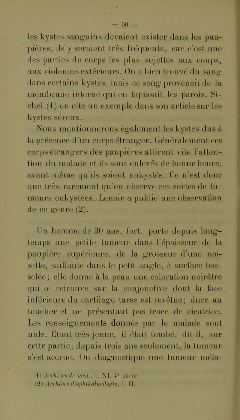 les kystes sang-uiiis devaient exister dans les pau- pières, ils y seraient très-frerpients, car c’est une fies parties du corps les plus sujettes aux coups, aux violences extérieurs. On a bien trouvé du sang- dans certains kystes, mais ce sang'provenait de la membrane interne qui en ta[)issait les parois. Si- ebel (1) en cite un exemple dans son article sur les kystes séreux. Nous mentionnerons ég'alement les kystes dus à la présence d’un corps étrang'er. Généralement ces corpsétrang’ers des paupières attirent vite l’atten- tion du malade et ils sont enlevés de bonne heure, avant même qu’ils soient enkystés. Ce n’est donc que très-rarement qu’on observe ces sortes de tu- meurs enkystées. Lenoir a publié une observation de ce g'enre (2). Un homme de 30 ans, fort, porte depuis long-- temps une petite tumeur dans l’épaisseur de la paupière supérieure, de la g-rosseur d’une noi- sette, saillante dans le petit ang-le, à surface bos- selée; elle donne à la peau une coloration noirâtre qui se retrouve sur la conjonctive dont la face inférieure du cartilag’e tarse est revêtue; dure au toucher et ne présentant pas trace de cicatrice. Les renseig-nements donnés par le malade sont nuis. Etant très-jeune, il était tombé, dit-il, sur cette partie; depuis trois ans seulement, la tumeur s’est accrue. On diag-nostique une tumeur niéla- (I) Archiues de mikl., l. XI, série. Archives d'oplithalmoloçiie, t. II.