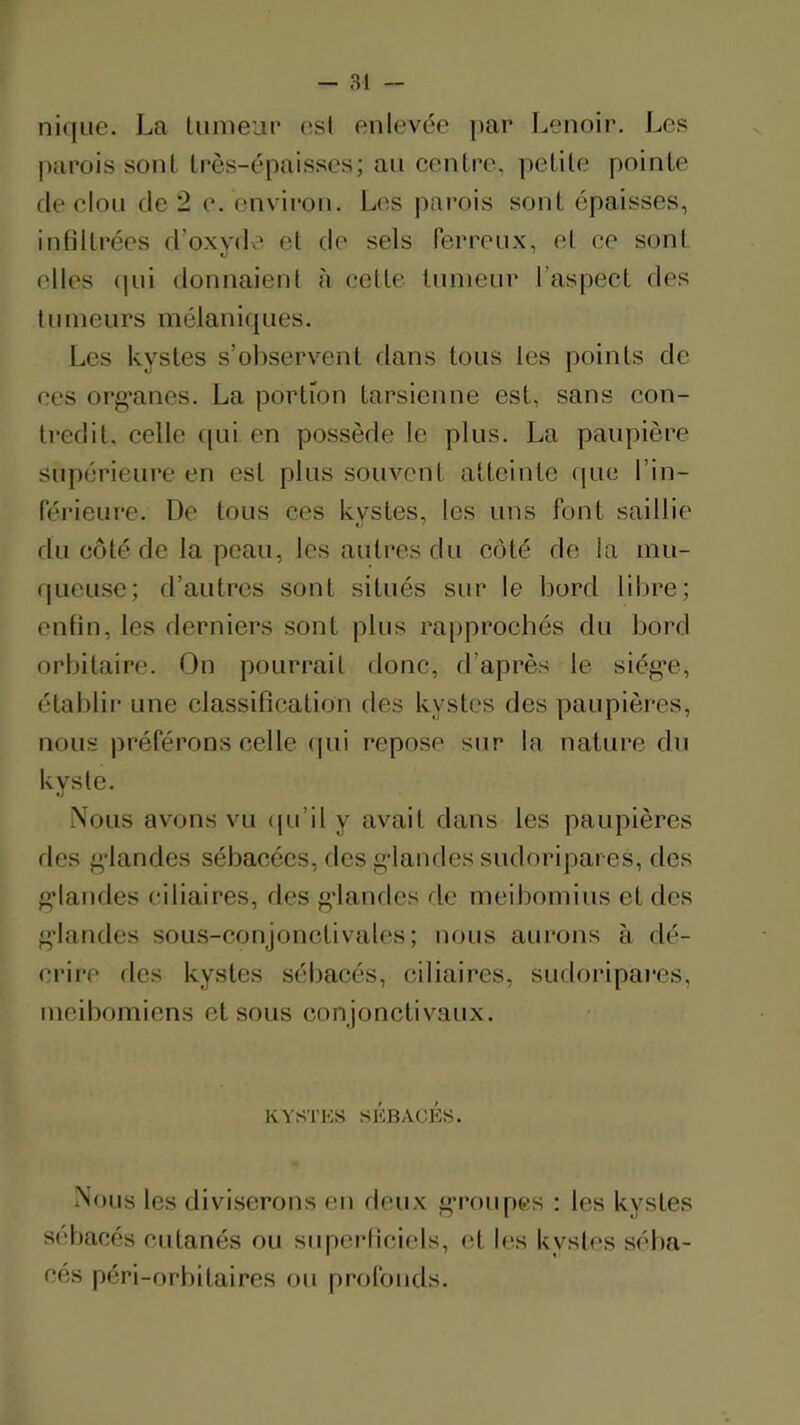 nique. La luineup esl enlevée par Lenoir. Les parois sont très-épaisses; au centre, petite pointe de clou de 2 e. environ. Los j)arois sont épaisses, intiltrées d’oxyde et de sels ferreux, el ce sont elles (pii donnaient à celte tumeur l’aspect des tumeurs mélanirpies. Les kystes s’oliservent dans tous les points de ees org’anes. La portion tarsienne est, sans con- tredit. celle (pii en possède le plus. La paupière supérieure en est plus souvent atteinte que l’in- férieure. De tous ces kystes, les uns font saillie du côté de la peau, les autres du côté de la mu- queuse; d’autres sont situés sur le bord libre; enfin, les derniers sont plus rapprochés du bord orbitaire. On pourrait donc, d’après le siég’e, établir une classification des kystes des paupières, nous préférons celle (pii repose sur la nature du kyste. iNoiis avons vu (pi’il y avait dans les paupières des ^'landes sébacées, des g-landes sudoripares, des g’iaiules ciliaires, des gdamles de meiboinius et des g’iandes sous-conjonctivales; nous aurons à dé- crire des kystes sébacés, ciliaires, sudoripares, ineiboniiens et sous conjonctivaux. KYSTKS SÉBACÉS. Nous les diviserons en deux g’roup(.;s ; les kystes sébacés cutanés ou supeidiciels, et Iias kystes séba- cés péri-orbitaires ou profonds.