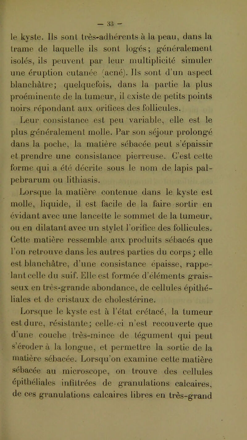 le kyste. Ils sont très-adhérents à la peau, dans la trame de laquelle ils sont log’és; ^’énéralemenl isolés, ils peuvent par leui‘ multiplicité simule)’ une éruption cutanée 'acné). Ils .sont d’un aspect blanchâtre; quelquefois, dans la partie la plus proéminente de la tumeur, il existe de petits points noirs répondant aux oritices des follicules. Leur consistance est peu variable, elle est le plus g'énéralement molle. Par son séjour prolong'é dans la poche, la matière sébacée peut s’épaissir et pi'endre une consistance pierreuse. C’est celte forme qui a été décrite sons le nom de lapis pal- pebrarum ou lithiasis. Lorsque la matière contenue dans le kyste est molle, liquide, il est facile de la faille sortir en évidant avec une lancette le sommet de la tumeur, ou en dilatant avec un stylet l’orifice des follicules. Cette matière ressemble aux produits sébacés que l’on retrouve dans les autres parties du coi’ps; elle est blanchâtre, d’une consistance épaisse, rappe- lant celle du suif. Elle est formée d’éléments g’rais- seux en très-g’rande abondance, de cellules épithé- liales et de ciâstaux de cholestérine. Lorsque le kyste est à l’état crétacé, la tumeur est dure, résistante; celle-ci n’est recouverte que d’une couche très-mince de tégaiment qui peut s’éroder à la long'ue, et peimiettre la sortie de la matière sébacée. Lorsqu’on examine cette matière sébacée au mici*oscope, on trouve des cellules épithéliales inliltrées de g'ranulations calcaires, de ces g’i’anulations calcaires libres en très-g’rand