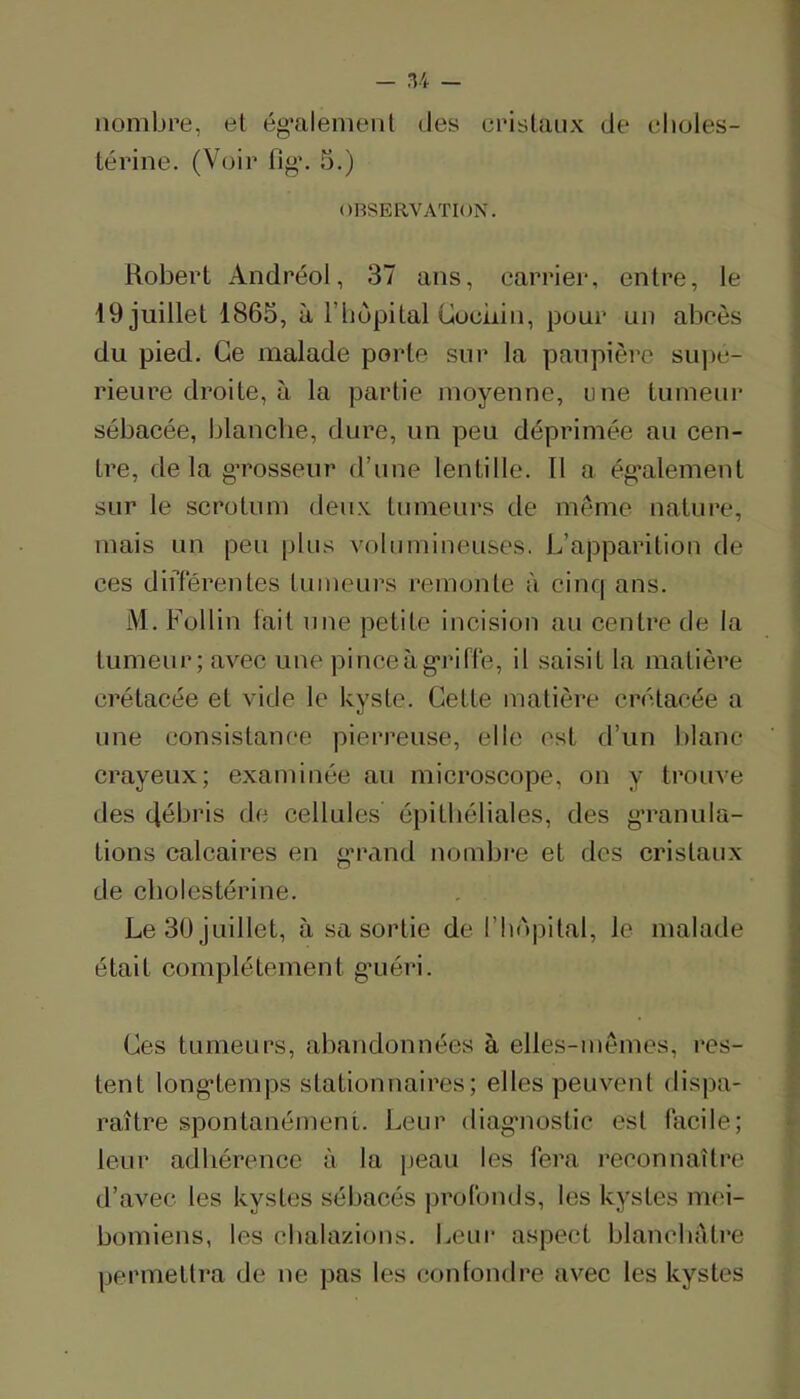 nombre, et ég’alemeiit des eristaiix de elioles- térine. (Voir fig\ 5.) OBSERVATION. Robert Andréol, 37 ans, carrier, entre, le 19 juillet 1865, à l’bopital uoeiiin, pour un aboès du pied. Ce malade porte sur la paupière su])e- rieure droite, à la partie moyenne, une tumeur sébacée, blanche, dure, un peu déprimée au cen- tre, delà gTosseur d’une lentille. Il a ég’alement sur le scrotum deux tumeurs de même nature, mais un peu plus volumineuses. L’apparition de ces diiTérentes tumeurs remonte à cinq ans. M. Follin tait une petite incision au centre de la tumeur; avec une pinceàg'rifté, il saisit la matière crétacée et vide le kyste. Cette matière crétacée a une consistance pierreuse, elle est d’un blanc crayeux; examinée au microscope, on y trouve des débris de cellules épithéliales, des g’ranula- tions calcaires en g'rand nombre et des cristaux de cholestérine. Le 30 juillet, à sa sortie de l’iinpital, le malade était complètement g’uéri. Ces tumeurs, abandonnées à elles-mêmes, res- tent long'temps stationnaires; elles peuvent dispa- raître spontanément. Leur diag'nostic est lacile; leur adhérence à la iieau les fera reconnaître d’avec les kystes sébacés profonds, les kystes mci- bomiens, les cbalazions. Leur aspect blancbâtre permeltra de ne pas les confondre avec les kystes