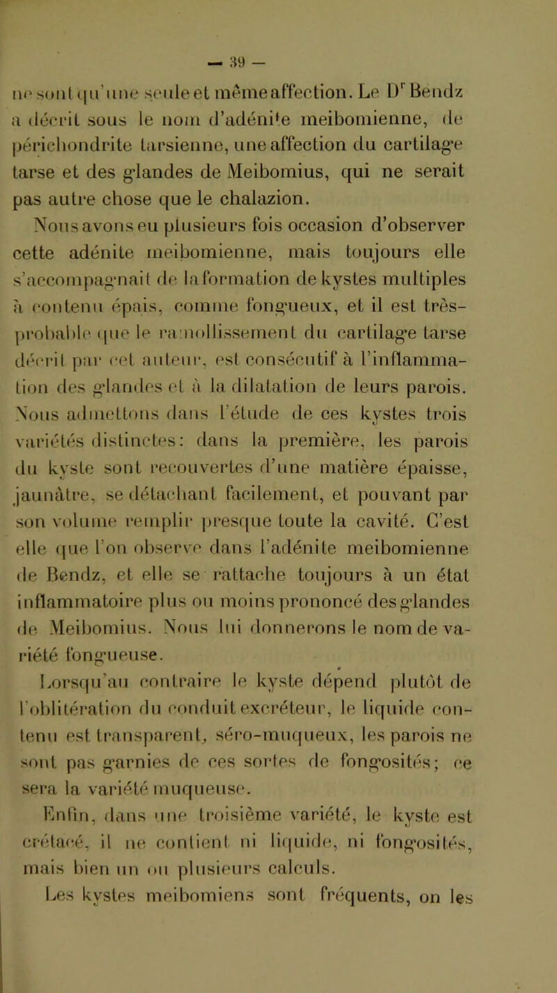 m'soiil ciiriine s(‘iileet meme affection. Le l/Benclz a décrit sous le nom d’adéni‘e meibomienne, de péricbondrite tarsienne, une affection du cartilag’e tarse et des gdandes de Meibomius, qui ne serait pas autre chose que le chalazion. Nous avons eu plusieurs fois occasion d’observer cette adénite meibomienne, mais toujours elle s’accompag’nait de la formation de kystes multiples îi contenu épais, comme fong’ueux, et il est très- probable (pie le ramollissement du cartilag'e tarse déi‘ril par cet auteur, est consécutif à l’inflamma- tiou des g'iaudes et à la dilatation de leurs parois. Nous adinettous dans l’étude de ces kystes trois variétés distinctes : dans la première, les parois du kyste sont recouvertes d’une matière épaisse, jaunâtre, se détacliant facilement, et pouvant par son volume remplir j)resque toute la cavité. C’est elle que l’on observe dans l’adénite meibomienne de Bendz, et elle se rattache toujours à un état inflammatoire plus ou moins prononcé desgdandes de Meibomius. Nous lui donnerons le nom de va- riété fong’ueuse. * Lorsriu’au contraire le kyste dépend plutôt de l’oblitération du conduit excréteur, le liquide con- tenu est transparent^ séro-mnqueux, les parois ne sont pas g'arnies de ces sorles rie fong*osités; ce sera la variété muqueuse. Lnlin, dans une troisième variété, le kyste est crétacé, il ne conlieni ni li(|uide, ni fong’osités, mais bien nu on plusieurs calculs. Les kystes meibomiens sont fréquents, on les