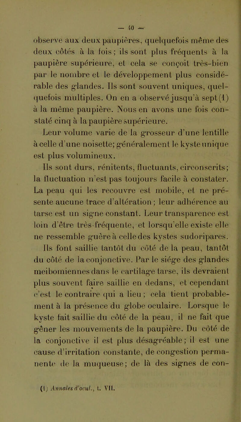 observe aux deux paupières, quelquefois même des deux côtés à la fois; ils sont plus fréquents à la paupière supérieure, et cela se conçoit très-bien par le nombre et le développement plus considé- rable des g’iandes. Ils sont souvent uniques, quel- (|uefois multiples. On en a observé jusqu’à sept(l) à la même paupière. Nous en avons une fois con- staté cinq à la paupière supérieure. Leur volume varie de la gTosseur d’une lentille à celle d’une noisette; g’énéralement le kyste unique est plus volumineux. Ils sont durs, rénitents, fluctuants, circonscrits; la fluctuation n’est pas toujours facile à constater. La peau qui les recouvre est mobile, et ne pré- sente aucune trace d’altération; leur adhérence au tarse est un sig’ne constant. Leur transparence est loin d’être très-fréquente, et lorsqu’elle existe elle ne ressemble g'uère à celle des kystes sudoripares. Us font saillie tantôt du côté de la peau, tantôt du côté de la conjonctive. Par le siég-e des grandes meibomiennes dans le cartilag’e tarse, ils devraient plus souvent faire saillie en dedans, et cependant c’est le contraire qui a lieu ; cela tient probable- ment à la présence du gdobe oculaire. Lorsque le kyste fait saillie du côté de la peau, il ne fait que g'êner les mouvements de la paupière. Du côté de la conjonctive il est plus désag'i’éable ; il est une cause d’irritation constante, de cong'estion perma- nenU‘ de la nuKjueuse; de là des sig'nes de con- (l; Annales d’ocuL, l. VI[.