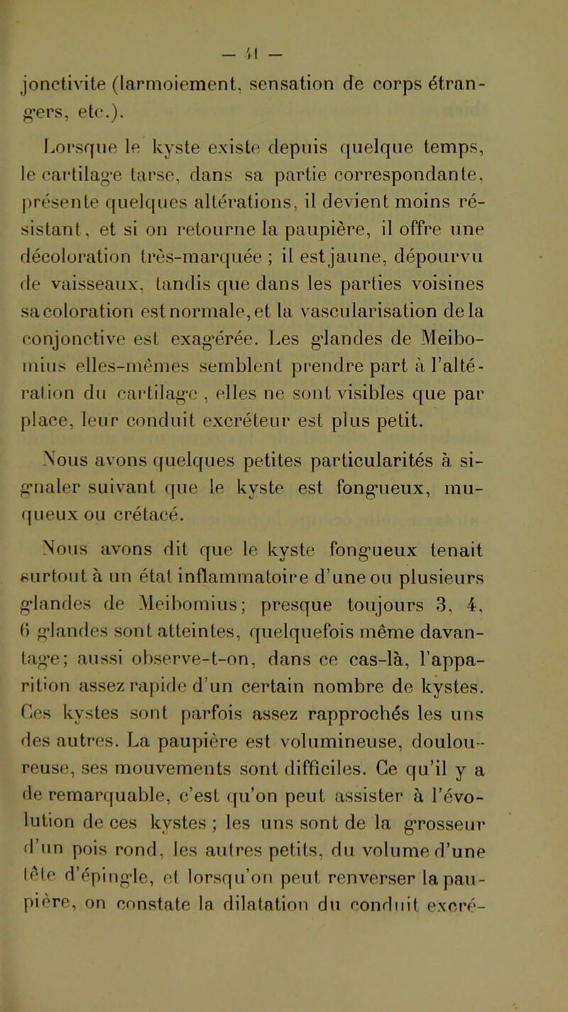 - ;i - jonctivite (larmoiement, sensation de corps étran- g’ers, etc.). Lorsque le kyste existe depuis f[iielque temps, le cartila«-e tarse, dans sa partie correspondante, présente quelques altérations, il devient moins ré- sistant, et si on retourne la paupière, il offre une déeoloration très-martpiée ; il estjaune, dépourvu de vaisseaux, tandis que dans les parties voisines sa coloration est normale, et la vascularisation delà conjonctive est exag'érée. Les g'iandes de Meibo- mius elles-mêmes semblent prendre part à l’alté- ration du cartilag'c , elles ne sont visibles que par place, leur conduit excréteur est plus petit. -Nous avons quelques petites particularités à si- griialer suivant (jue le kyste est fongnieux, mu- queux ou crétacé. -Nous avons dit que le kyste fong*ueux tenait surtout à un état inflammatoire d’une ou plusieurs g'iandes de -Meibomius; presque toujours 3, 4, I) g’ianrles sont atteintes, quelquefois même davan- tag'e; aussi observe-t-on, dans ce cas-là, l’appa- rition assez rapide d’un certain nombre de kystes. Ces kystes sont parfois assez rapprochés les uns des autres. La paupière est volumineuse, doulou- reuse, ses mouvements sont difficiles. Ce qu’il y a de remarquable, c’est qu’on peut assister à l’évo- lution de ces kystes ; les uns sont de la g’rosseur d’un pois rond, les autres petits, du volume d’une lête d’éping'le, et lorsqu’on peut renverser la pau- pière, on constate la dilatation du conduit excré-