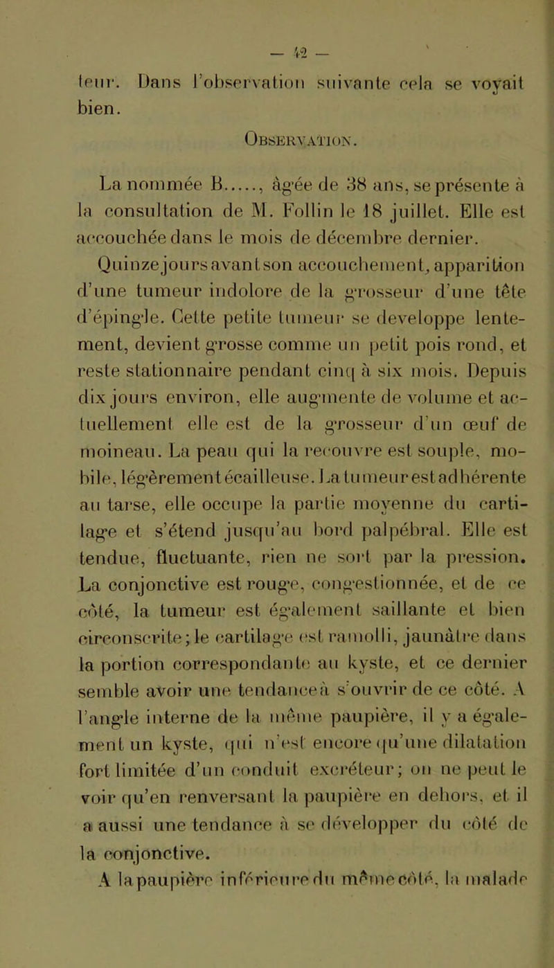 (ptir. Dans robservation suivante eela se voyait bien. Observation. La nommée B , àg'ée de 38 ans, se présente à la consultation de M. Follin le 18 juillet. Elle est accouchée dans le mois de déceml)re dernier. Quinzejoursavantson accoucbemeuL apparition d’une tumeur indolore de la g-rosseur d’une tête d’éping‘le. Cette petite tumeui- se développé lente- ment, devient g-rosse comme un petit pois rond, et reste stationnaire pendant cinq à six mois. Depuis dix jours environ, elle aug‘mente de volume et ac- luellemenl elle est de la g’rosseur d’un œuf de moineau. La peau qui la recouvre est souple, mo- bile, lég’èrement écailleuse. La tumeur est adhérente au tarse, elle occupe la partie moyenne du carti- lag’e et s’étend jusqu’au bord yjalpébral. Elle est tendue, fluctuante, rien ne sort par la pression. La conjonctive est roug’C, cong-estionnée, et de ce coté, la tumeur est ég-alement saillante et bien circonscrite;le cartilag’e est ramolli, jaunâtre dans la portion correspondante au kyste, et ce dernier semble avoir une tendanceà s’ouvrir de ce côté. .-V l’ang'le interne de la même paupière, il y a égale- ment un kyste, qui u’est encore (pi’uue dilatation fort limitée d’un conduit exci*éteur; on ne peut le voir qu’en renversant la paupière eu dehors, et il a aussi une tendaime à se développer rlu côté de la conjonctive. A lapaupière inférieure du mêmecôté, la malade