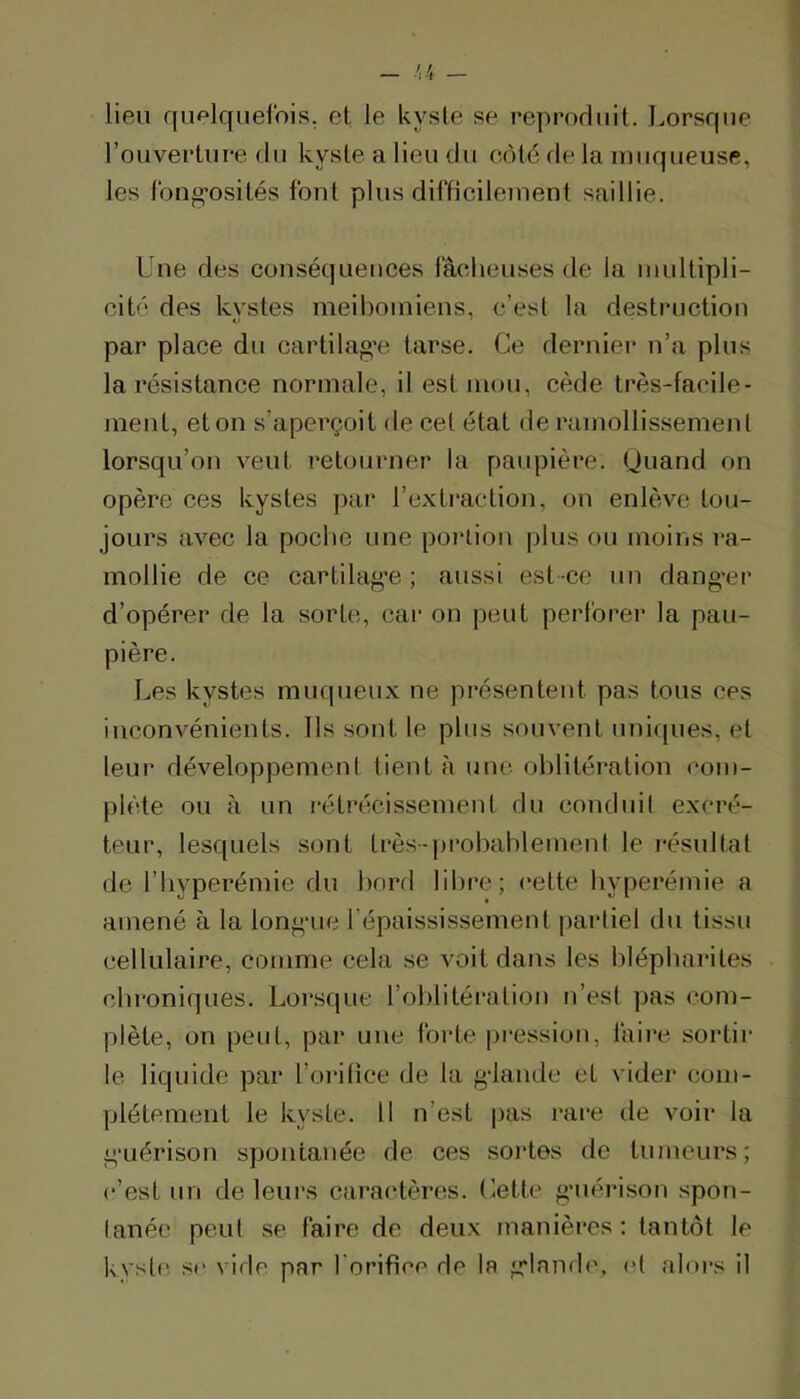 lieu quf‘lquelbis. et le kyste se reprodiiit. Lorsque l’ouverture du kyste a lieu du côté de la luiiqueuse, les fbug’osités font plus difficilement saillie. Une des conséquences fâcheuses de la midtipli- cité des kystes meibomiens, c’est la destruction par place du cartilag'e tarse. Ce derniei* n’a plus la résistance normale, il est mou, cède très-facile- ment, et on s’aperçoit de cet état de ramollissemenl lorsqu’on veut retourner la paupière. (Juand on opère ces kystes par l’extiaction, on enlève tou- jours avec la poche une portion plus ou moins la- mollie de ce cartilag’e ; aussi est -ce un dang'er d’opérer de la sorte, car on peut perforer la pau- pière. Les kystes muqueux ne présentent pas tous ces inconvénients. Ils sont le plus souvent uniques, et leur développement tient à une oblitération com- plète ou à un rétrécissement du conduit excré- teur, lesquels sont très-probablement le résultat de riiyperémie du bord libre; cette hyperémie a amené à la longaie l’épaississement partiel du tissu cellulaire, comme cela se voit dans les blépharites chroniques. Lorsque l’olilitération n’est pas (‘em- piète, on peut, par une forte pression, faire sortir le liquide par l’orifice de la g-lamle et vider com- plètement le kyste. Il n’est pas rare de voir la g'Liérison spontanée de ces sortes de tumeurs; c’est un de leurs cara(‘tères. Cette g‘uéi*ison .spon- tanée peut se faire de deu.x manières: tantôt le kyst(' se vide par l'orifice de la g'Iamb', et alors il