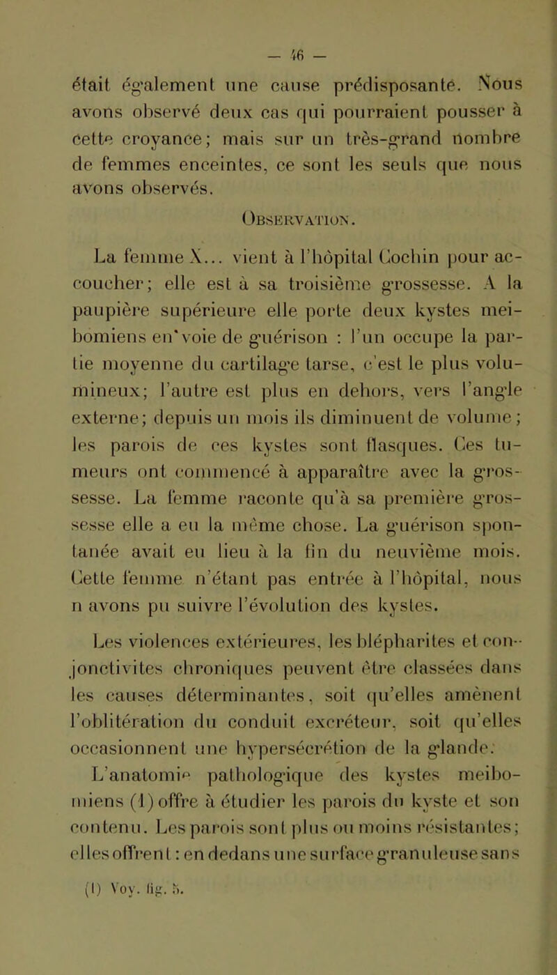 ifi — était ég’alement une cause prédisposantè. Nous avons observé deux cas rpii pourraient pousser à Cette croyance; mais sur un très-grand nombre de femmes enceintes, ce sont les seuls que nous avons observés. Observation . La femme X... vient à l’hôpital üocbin pour ac- coucher; elle est à sa troisième g’rossesse. A la paupière supérieure elle porte deux kystes mei- bomiens en*voie de g’uérison : l’un occupe la par- tie moyenne du cartilag’e tarse, c’est le plus volu- mineux; l’autre est plus en dehors, vers l’angde externe; depuis un mois ils diminuent de volume ; les parois de ces kystes sont basques. Ces tu- meurs ont commencé à apparaître avec la g*ros- sesse. La femme j’aconte qu’à sa premièir g’ros- sesse elle a eu la même chose. La g’uérison spon- tanée avait eu lieu à la tîn du neuvième mois. Cette femme n’étant pas entrée à l’bôpital, nous n avons pu suivre l’évolution des kystes. Les violences extérieures, les blépharites et con - jonctivites chroniques peuvent être (dassées dans les causes déterminantes, soit (|u’elles amènent l’oblitération du conduit excréteur, soit (pi’elles occasionnent une hypersécrétion de la g*lande. L’anatomi<^ patbolog’ique des kystes meibo- miens (1) offre à étudier les parois du kyste et son contenu. Les parois sont plus ou moins résistantes; elles offrent : en dedans imesui’faceg’ranuleusesans (1) Voy. liii.