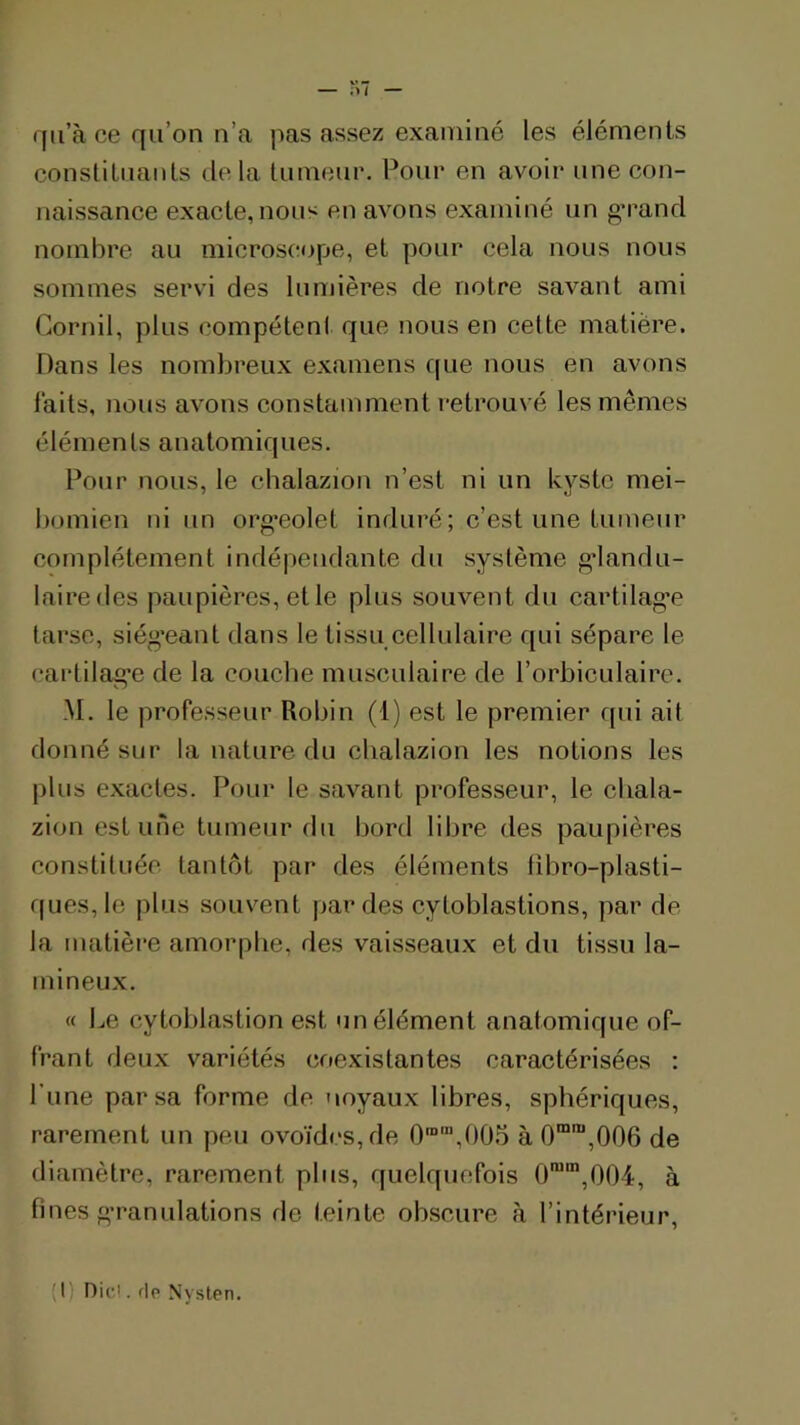 îu — qu’à ce qu’on n’a pas assez examiné les éléments consliluanls de la tumeur. Pour en avoir une con- naissance exacte, nous en avons examiné un g*rand nombre au microscope, et pour cela nous nous sommes servi des lumières de notre savant ami Cornil, plus compétent que nous en celte matière. Dans les nombreux examens que nous en avons laits, nous avons constamment retrouvé les mêmes éléments anatomiques. Pour nous, le cbalazion n’est ni un kyste mei- bomien ni un org’eolet induré ; c’est une tumeur complètement indépendante du système g'iandu- lairedes paupières, elle plus souvent du cartilag’e tarse, siég’eant dans le tissu cellulaire qui sépare le cartilag’e de la couche musculaire de l’orbiculairc. M. le professeur Robin (1) est le premier (pd ait donné sur la nature du cbalazion les notions les plus exactes. Pour le savant professeur, le cliala- zion est une tumeur du bord libre des paupières constituée tantôt par des éléments tibro-plasti- ques,le plus souvent par des cyloblastions, par de- là matièi*e amorphe, des vaisseaux et du tissu la- tnineux. « Le cytoblastion est un élément anatomique of- frant deux variétés coexistantes caractérisées : Lune par sa forme de noyaux libres, sphériques, rarement un peu ovoïdes, de 0'“',005 à 0“,006 de diamètre, rarement plus, quelquefois 0'”',004, à fines g'ranulations de teinte obscure à l’intérieur, (!) Dicl. f|p Nysten.