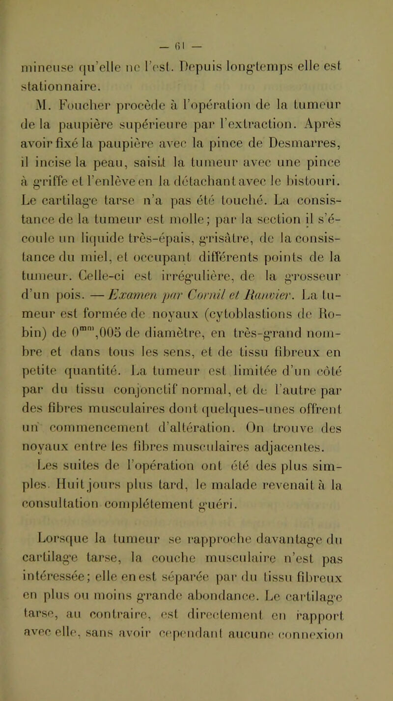 — (il mineuse (ju’elle lu^ l’osl. Depuis long-temps elle est stationnaire. M. Foncher procède à l’opération de la tumeur delà paupière supérieure par l’extraction. Après avoir fixé la paupière avec la pince de Desmarres, il incise la peau, saisit la tumeur avec une pince à g-riffe et l’enlève en la détachant avec le bistouri. Le cartilag-e tarse n’a pas été touché. La consis- tance de la tumeur est molle; par la section il s’é- coule un li(]uide très-épais, g-risàtre, de la consis- tance du miel, et occupant différents points de la tumeur. Celle-ci est irrég’ulière, de la g-rosseur d’un pois. —Excmwn par Cornil et lianvier. La tu- meur est formée de noyaux (cytohlastions de Ro- bin) de 0™',0()o de diamètre, en très-g-rand nom- bre et dans tous les sens, et de tissu fibreux en petite quantité. La tumeur est limitée d’un côté par du tissu conjonctif normal, et de l’autre par des fibres musculaires dont ([uelques-unes offrent un commencement d’altération. On trouve des noyaux entre les fibres musculaires adjacentes. Les suites de l’opération ont été des plus sim- ples. Huit jours plus tard, le malade revenait à la consultation complètement g-iiéri. Lorsque la tumeur .se rapproche davantag-e du cartilag-e tarse, la couche rnusculaii-e n’est pas intéressée; elle en est séparée par du tissu fil)reux en plus ou moins g-rande abondance. Le cartilag-e tarse, au contraire, est dirc(;tement en rapport avec elle, sans avoir cepcndanl aucune eomu'xion