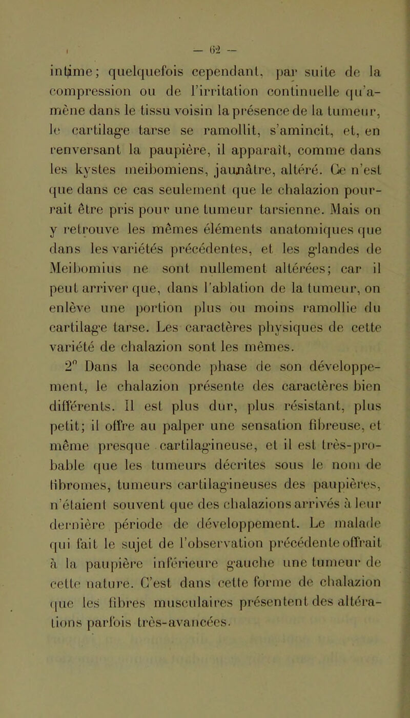 inljime; quelquefois cepenclanl, par suite de la compression ou de rirritalion continuelle qu’a- mène dans le tissu voisin la présence de la tumeur, le cartilag’e tarse se ramollit, s’amincit, et, en renversant la paupière, il apparaît, comme dans les kystes nieibomiens, jaunâtre, altéré. Ge n’est que dans ee cas seulement que le chalazion pour- rait être pris pour une tumeur tarsienne. Mais on y retrouve les mêmes éléments anatomiques fpie dans les variétés précédentes, et les g’iandes de Meibomius ne sont nullement altérées; car il peut arriver que, dans l’ablation de la tumeur, on enlève une portion plus ou moins ramollie du cartilag’e tarse. Les caractères physiques de cette variété de chalazion sont les mêmes. 2 Dans la seconde phase de son développe- ment, le chalazion présente des caractères bien différents. Il est plus dur, plus résistant, plus petit; il offre au palper une sensation fibreuse, et même presque cartilag’ineuse, et il est très-j)ro- bable que les tumeurs décrites sous le nom de libromes, tumeurs cartilagineuses des paupières, n’étaient souvent que des cbalazionsarrivés à leur dernière période de développement. Le malade qui fait le sujet de l’observation précédente offrait à la paupière inférieure gauche une tumeur de cette nature. C’est dans eette forme de chalazion ([ue les fibres musculaires présentent des altéra- tions parfois très-avancées.