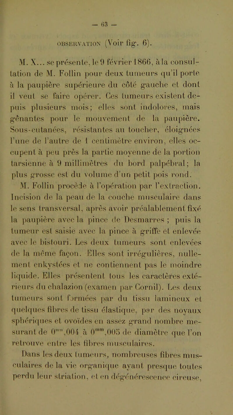 !\I. X... se présente, le 9 février 1866, à la consul- tation de M. Follin pour deux tumeurs (pi’il porte à la paupière supérieure du côté g’auclie et dont il veut se faire opéi*er. Ces tumeurs existent de- puis plusieurs mois; elles sont indolores, mais g’ènantes pour le mouvement de la paupière. Sous-eutanées, résistantes au toucher, éloigmées l’une de l’autre de 1 centimètre environ, elles oc- eupent à peu près la partie moyenne de la portion tarsienne à 9 millimètres du bord palpél)ral; la plus g’rosse est du \olume d’un petit pois rond. M. Follin procède à l’opération par l’extraction. Incision de la peau de la couche musculaire dans le sens transversal, après avoir préalablement fixé la paupière avec la pince de Desmarres ; puis la tumeur est saisie avec la pince à g’riffe et enlevée avec le bistouri. Les deux tumeurs sont enlevées de la inènTe façon. Files sont irrég’ulières, nulle- ment enkystées et ne contiennent pas le moindre lirpiide. Elles présentent tous les caractères exté- rieurs du chalazion (examen parCornil). Les deux tumeurs sont fuMuées par du tissu lamineux et rpiehpies fibres de tissu élastique, pyi- des noyaux spbérifpies et ovoïdes eu assez g’rand nombre me- surant de 0,00i à O,006 de diamètre que l’on retrouve entre les fibres musculaires. Dans les fieux tumeurs, nombreuses fibres mus- culaires de la vie org-anifpie ayant presfpie toutes perdu leur striation, et en rlég-énéreseenee cireuse,