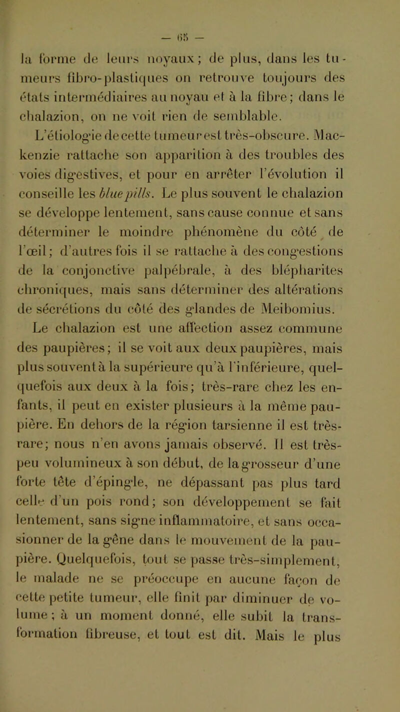 lu tonne de leurs noyaux; de plus, dans les tu- meurs libro-plastiques on retroine toujours des états intermédiaires au noyau ef à la fibre; dans le chalazion, on ne voit rien de semblable. L’étiolog’ie de cette tumeurest très-obscure. Mac- kenzie rattache son apparition à des troubles des voies dig’estives, et pour en arrêter l’évolution il conseille les bluep?l/s. Le plus souvent le chalazion se développe lentemeid, sans cause connue et sans déterminer le moindre phénomène du côté ^ de l’œil; d’autres fois il se rattache à descong^estions de la conjonctive palpébrale, à des blépharites chroniques, mais sans déterminer des altérations de sécrétions du côté des gdandes de Meibomius. Le chalazion est une alfection assez commune des paupières; il se voit aux deux paupières, mais plus souvent à la supérieure qu’à l'inférieure, quel- quefois aux deux à la fois; très-rare chez les en- fants, il peut en exister plusieurs à la même pau- pière. En dehors de la rég*ion tarsienne il est très- rare; nous n’en avons jamais observé. 11 est très- peu volumineux à son début, de la grosseur d’une forte tête d’éping*le, ne dépassant pas plus tard celle d’un pois rond; son développement se fait lentement, sans sig*ne inflammatoire, et sans occa- sionner de la g’êne dans le mouvement de la pau- pière. Quelquefois, tout se passe très-simplement, le malade ne se préoccupe en aucune façon de cette petite tumeur, elle finit par diminuer de vo- lume ; à un moment donné, elle subit la trans- formation fibreuse, et tout est dit. Mais le plus