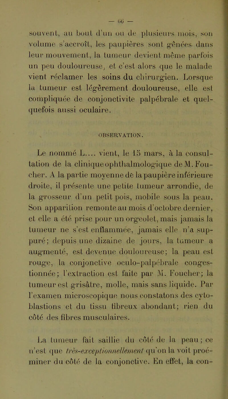 souvent, au bout d’un ou de plusieurs mois, sou volume s’accroît, les paupières sont g*ênées. dans leui’ mouvement, la tumeur devient même parlbis un peu douloureuse, et c’est alors que le malade vient réclamer les soins du cbirurg'ien. Lorsque la tumeur est lég’èrement douloureuse, elle est compliquée de conjonctivite palpébrale et quel- quefois aussi oculaire. I Le nommé L.... vient, le 15 mars, à la consul- tation de la cliniqueophthalmologâque de M. Fou- cher. A la partie moyenne de la paupière inférieure droite, il présente une petite tumeur arrondie, de la g’rosseur d’un petit pois, mobile sous la peau. Son apparition remonte au mois d’octobre dernier, et elle a été prise pour un org-eolet, mais jamais la tumeur ne s’est enflammée, jamais elle n’a sup- puré; depuis une dizaine de jours, la tumeur a aug’menté, est devenue douloureuse; la peau est roug’e, la conjonctive oculo-palpébrale cong'es- tionnée; l’extraction est faite par i\i. Foucber; la tumeur est g-risâtre, molle, mais sans liquide. Par l’examen microscopique nous constatons des cyto- blastions et du tissu tibreux abondant; rien du côté des fibres musculaires. La tumeur fait saillie du côté de la peau ; ce n’est que très-exceptionnellement (ju'onla voit proé- miner du côté de la conjonctive. En effet, la con-