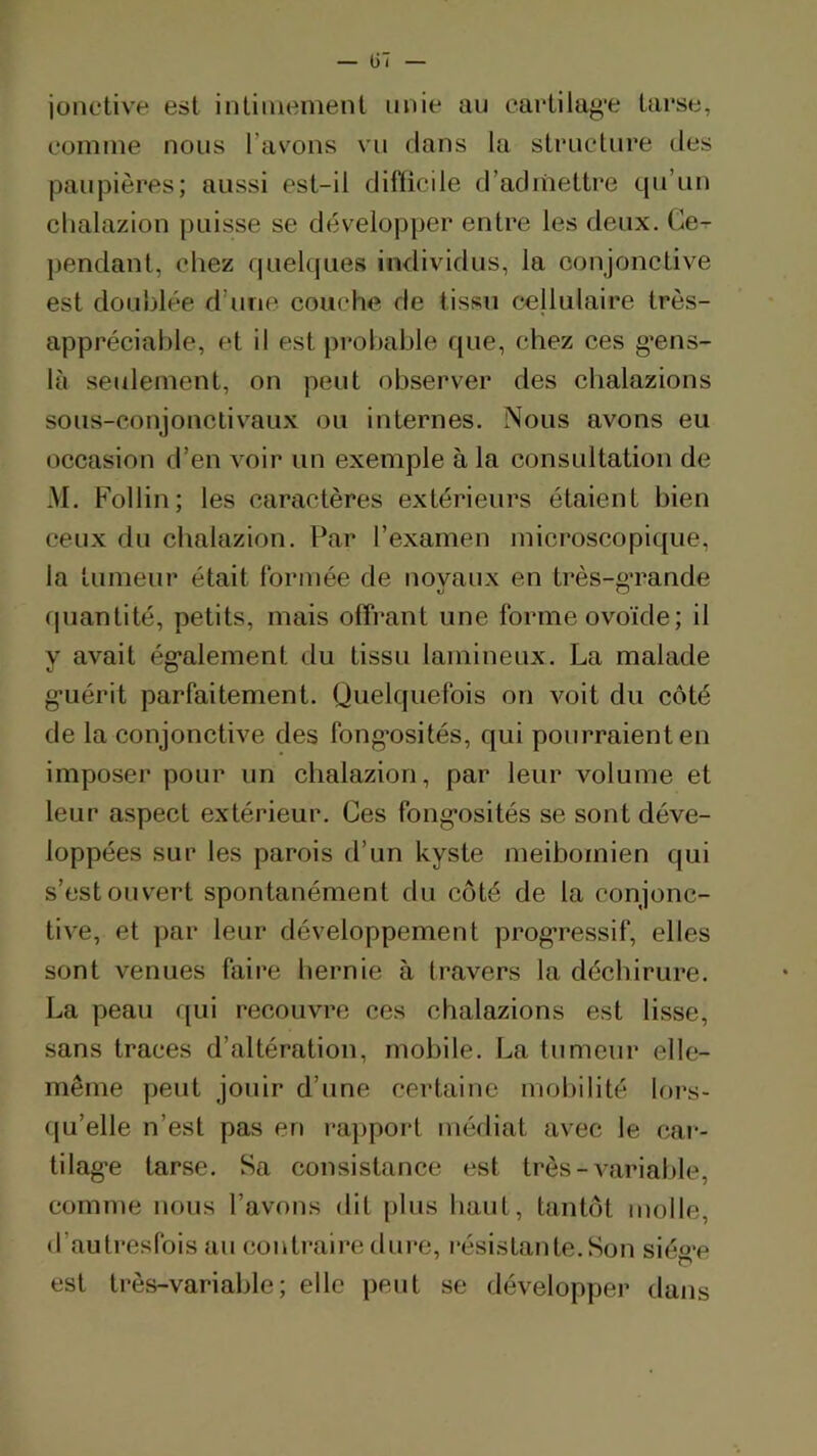 jonctive est intimement unie au eartilag'e tarse, comme nous l’avons vu dans la structure îles paupières; aussi est-il difficile d’adinettre qu’un clialazion puisse se développer entre les deux. Ce- pendant, chez quelques individus, la conjonctive est doublée d’une couche de tissu cellulaire très- appréciable, et il est probable que, chez ces g’ens- là seulement, on peut observer des chalazions sous-conjonctivaux ou internes. Nous avons eu occasion d’en voir un exemple à la consultation de M. Follin; les caractères extérieurs étaient bien ceux du chalazion. Par l’examen microscopique, la tumeur était formée de novaux en très-o*rande O O quantité, petits, mais offrant une forme ovoïde; il y avait ég'alement du tissu lamineux. La malade g’uérit parfaitement. Quelquefois on voit du côté de la conjonctive des fong’osités, qui pourraient en imposer pour un chalazion, par leur volume et leur aspect extérieur. Ces fong*osités se sont déve- loppées sur les parois d’un kyste meibomien qui s’est ouvert spontanément du côté de la conjonc- tive, et par leur développement progressif, elles sont venues faire hernie à travers la déchirure. La peau qui recouvre ces chalazions est lisse, sans traces d’altération, mobile. La tumeur elle- même peut jouir d’une certaine mobilité lors- qu’elle n’est pas en rapport médiat avec le cai*- tilag’e tarse. Sa consistance est très-variable, comme nous l’avons dit plus haut, tantôt molle, d’autresfois au contraire dure, résistante. Son siégr est très-variable; elle peut se développer dans