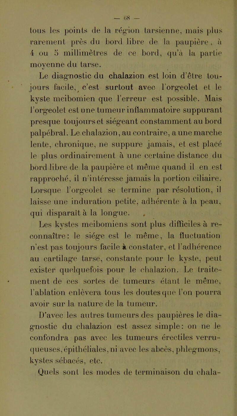 tous les points de la eég’ion tarsienne, mais pins rarement près du bord libre de la paupière, à 4 ou 5 millimètres de ce bord, cpi’à la partie moyenne du tarse. Le diag*nostic du chalazion est loin d’être tou- jours facile,^ c’est surtout avec l’org'eolet et le kyste meibomien que l’erreur est possible. Mais l’org'eolet est une tumeur inflammatoire suppurant presque toujours et siég’eant constamment au bord palpébral. Le cbalazion, au contraire, a une marche lente, chronique, ne suppure jamais, et est placé le plus ordinairement à une certaine distance du bord libre de la paupière et même quand il en est rapproché, il n’intéresse jamais la portion ciliaire. Lorsque l’org-eolet se termine par résolution, il laisse une induration petite, adhérente à la peau, qui disparaît à la long’ue. Les kystes meibomiens sont plus difficiles à re- connaître: le siége est le même, la fluctuation n’est pas toujours facile à constater, et l’adhérence au cartilag’e tarse, constante pour le kyste, peut exister quelquefois pour le cbalazion. Le traite- ment de ces sortes de tumeurs étant le même, l’ablation enlèvera tous les doutes que l’on pourra avoir sur la nature de la tumeur. D’avec les autres tumeurs des paupières le dia- g*nostic du cbalazion est assez simple: on ne le confondra pas avec les tumeurs érectiles verrii- queuses,épithéliales,ni avec les abcès, pbleganons, kystes sébacés, etc. (Juels sont les modes de terminaison du cbala-