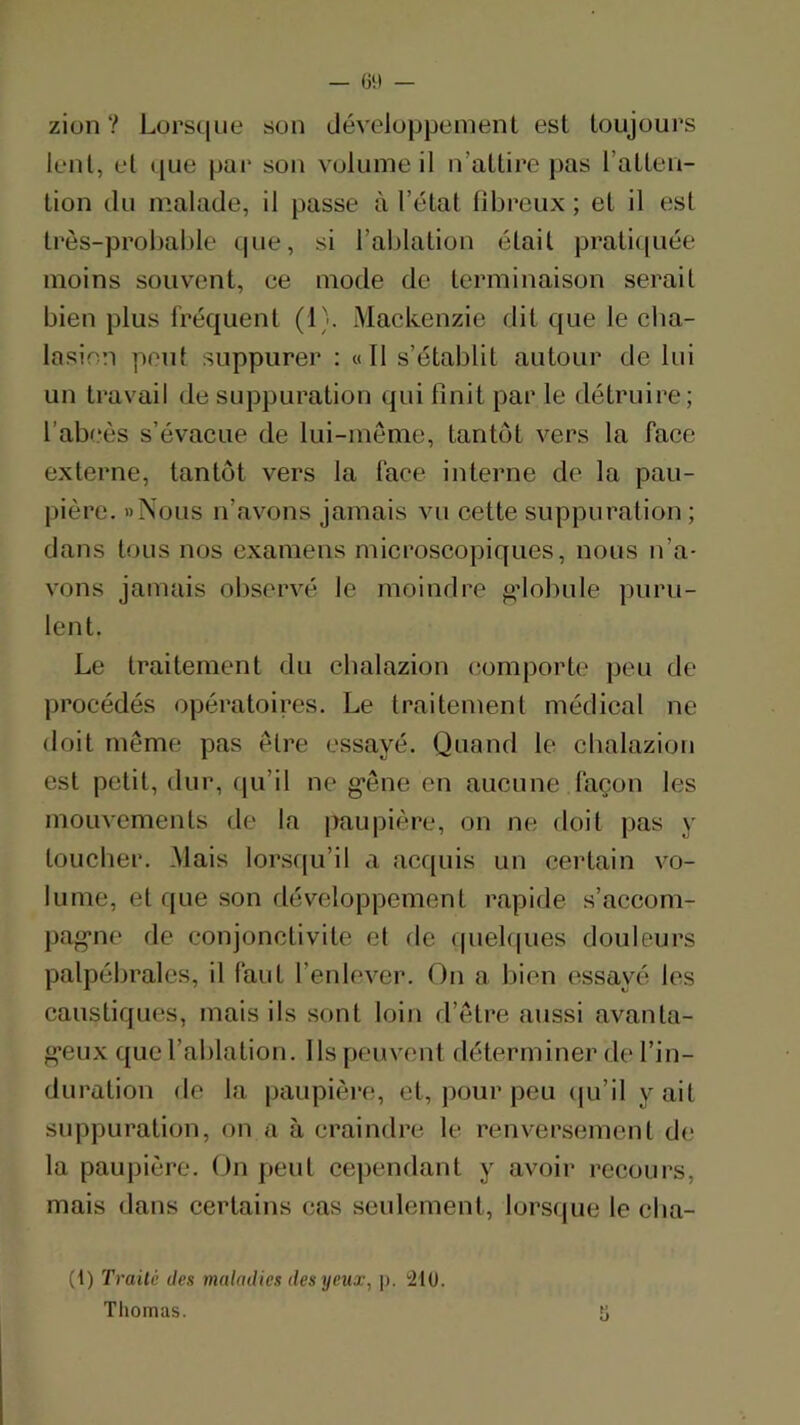 — ül) — zion ? Lorsque son développement est toujours lent, et c[ue par son volume il n’attire pas l’atten- tion du malade, il passe à l’état libreux ; et il est très-probable que, si l’ablation était pratiquée moins souvent, ce mode de terminaison serait bien plus fréquent (1). Mackenzie dit que le cba- lasion peut suppurer : « Il s’établit autour de lui un travail de suppuration qui finit par le détruire; l’ab(.*ès s’évacue de lui-mème, tantôt vers la face externe, tantôt vers la face interne de la pau- pière. «Nous n’avons jamais vu cette suppuration; dans tous nos examens microscopiques, nous n’a- vons jamais observé le moindre gdobule puru- lent. Le traitement du cbalazion comporte peu de procédés opératoires. Le traitement médieal ne doit même pas être essayé. Quand le cbalazion est petit, dur, qu’il ne g’ône en aucune façon les mouvements de la paupière, on ne doit pas y toucher. Mais lorsf[u’il a acquis un certain vo- lume, et que son développement rapide s’accom- pag-ne de conjonctivite et de (piel(|ues douleurs palpébrales, il faut l’enlever. On a bien essayé les caustiques, mais ils sont loin d’être aussi avanta- g’eux que l’ablation. Ils peuvent déterminer de l’in- duration de la paupière, et, pour peu (ju’il y ait suppuration, on a à craindre le renversement de la paupière. On peut cependant y avoir recours, mais dans certains cas seulement, lorsque le cba- (1) Traité des maladies des yeux, j). !210. Tliomas.