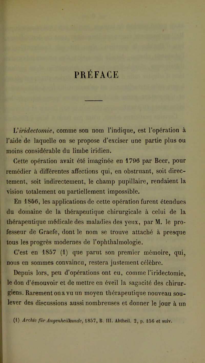 PRÉFACE L’iridectomie, comme son nom l’indique, est l’opération à l’aide de laquelle on se propose d’exciser une partie plus ou moins considérable du limbe iridien. Cette opération avait été imaginée en 1796 par Beer, pour remédier à différentes affections qui, en obstruant, soit direc- tement, soit indirectement, le champ pupillaire, rendaient la vision totalement ou partiellement impossible. En 1866, les applications de cette opération furent étendues du domaine de la thérapeutique chirurgicale à celui de la thérapeutique médicale des maladies des yeux, par M. le pro- fesseur de Graefe, dont le nom se trouve attaché à presque tous les progrès modernes de l’ophthalmologie. C’est en 1857 (1) que parut son premier mémoire, qui, nous en sommes convaincu, restera justement célèbre. Depuis lors, peu d’opérations ont eu, comme l’iridectomie, le don d’émouvoir et de mettre en éveil la sagacité des chirur- giens. Rarement on a vu un moyen thérapeutique nouveau sou- lever des discussions aussi nombreuses et donner le jour à un