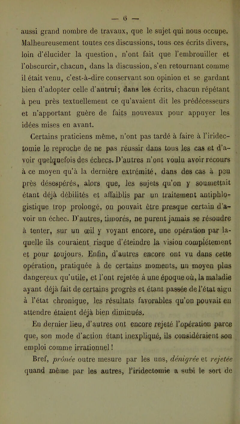 — (3 — aussi grand nombre de travaux, que le sujet qui nous occupe. Malheureusement toutes ces discussions, tous ces écrits divers, loin d’élucider la question, n’ont fait que l’embrouiller et l’obscurcir, chacun, dans la discussion, s’en retournant comme il était venu, c’est-à-dire conservant son opinion et se gardant bien d’adopter celle d’autrui; dans les écrits, chacun répétant à peu près textuellement ce qu’avaient dit les prédécesseurs et n’apportant guère de faits nouveaux pour appuyer les idées mises en avant. Certains praticiens même, n’ont pas tardé à faire à l’iridec- tomie le reproche de ne pas réussir dans tous les cas et d’a- voir quelquefois des échecs. D’autres n’ont voulu avoir recours à ce moyen qu’à la dernière extrémité, dans des cas à peu près désespérés, alors que, les sujets qu’on y soumettait étant déjà débilités et affaiblis par un traitement antiphlo- gistique trop prolongé, on pouvait être presque certain d’a- voir un échec. D’autres, timorés, ne purent jamais se résoudre à tenter, sur un œil y voyant encore, une opération par la- quelle ils couraient risque d’éteindre la vision complètement et pour toujours. Enfin, d’autres encore ont vu dans cette opération, pratiquée à de certains moments, un moyen plus dangereux qu’utile, et l’ont rejetée .à une époque où, la maladie ayant déjà fait de certains progrès et étant passée de l’état aigu à l’état chronique, les résultats favorables qu’on pouvait en attendre étaient déjà bien diminués. En dernier lieu, d’autres ont encore rejeté l’opération parce que, son mode d’action étant inexpliqué, ils considéraient son emploi comme irrationnel ! Bref, prônée outre mesure par les uns, dénigrée et rejetée quand même par les autres, l’iridectomie a subi le sort de