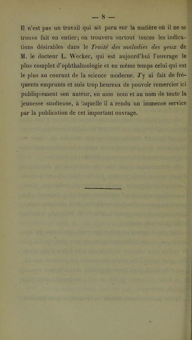 Il n’est pas un travail qui ait paru sur la matière où il ne se trouve fait en entier; on trouvera surtout toutes les indica- tions désirables dans le Traité des maladies des yeux de M. le docteur L. Wecker, qui est aujourd’hui l’ouvrage le plus complet d’ophthalinologie et en même temps celui qui est le plus au courant de la science moderne. J’y ai fait de fré- quents emprunts et suis trop heureux de pouvoir remercier ici publiquement son auteur, en mon nom et au nom de toute la jeunesse studieuse, à laquelle il a rendu un immense service par la publication de cet important ouvrage.