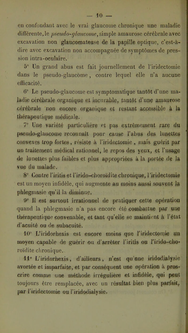 en confondant avec le vrai glaucome chronique une maladie difl'érente,le yaeudo-glaucome, simple amaurose cérébrale avec excavation non glaucomateuse de la papille optique, c’est-à- dire avec excavation non accompagnée de symptômes de pres- sion intra-oculaire. 5“ Un grand abus est fait journellement de l’iridectomie dans le pseudo-glaucome, contre lequel elle n’a aucune efficacité. 6“ Le pseudo-glaucome est symptomatique tantôt d’une ma- ladie cérébrale organique et incurable, tantôt d’une amaurose cérébrale non encore organique et restant acce.ssible à la thérapeutique médicale. 7“ Une vai’iété particulière et pas extrêmement rare du pseudo-glaucome reconnaît pour cause l’abus des lunettes convexes trop fortes, résiste à l’iridectomie , mais guérit par un traitement médical rationnel, le repos des yeux, et l’usage de lunettes plus faibles et plus appropriées à la portée de la vue du malade. 8° Contre l’iritis et l’irido-choroïdite chronique, l’iridectomie est un moyen infidèle, qui augmente au moins aussi souvent la plilegraasie qu’il la diminue. 9“ Il est surtout irrationnel de pratiquer cette opération quand la phlegmasie n’a pas encore été combattue par une thérapeutique convenable, et tant quelle se maintient à l’état d’acuité ou de subacuité. 10 L’iridorhexis est encore moins que l’iridectomie un moyen capable de guérir ou d’arrêter l’iritis ou Tirido-cho- roïdite chronique. 11 L’iridorhexis, d’ailleurs, n’est qu’une iridodialysie avortée et imparfaite, et par conséquent une opération à pros- crire comme une méthode irrégulièi« et infidèle, qui peut toujours être remplacée, avec un résultat bien plus parfait, par l’iridectomie ou l’iridodialysie.