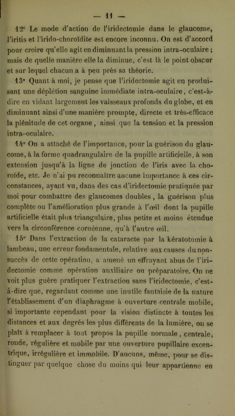 12“ Le mode d’action de l’iridectomie dans le glaucome, l'iritis et l’irido-choroïdite est encore inconnu. On est d’accord pour croire quelle agit en diminuant la pression intra-oculaire ; mais de quelle manière elle la diminue, c’est là le point obscur et sur lequel chacun a à peu près sa théorie. 13® Quant à tnoi, je pense que l’iridectomie agit en produi- sant une déplétion sanguine immédiate intra-oculaire, c’est-à- dire en vidant largement les vaisseaux profonds du globe, et en diminuant ainsi d’une manière prompte, directe et très-efficace la plénitude de cet organe, ainsi que la tension et la pression intra-oculaire. là® On a attaché de l’importance, pour la guérison du glau- come, à la forme qiiadrangulaire de la pupille artificielle, à son extension jusqu’à la ligne de jonction de l’iris avec la cho- roïde, etc. Je n’ai pu reconnaître aucune importance à ces cir- constances, ayant vu, dans des cas d’iridectomie pratiquée par moi pour combattre des glaucomes doubles , la guérison plus complète ou l’amélioration plus grande à l'œil dont la pupille artificielle était plus triangulaire, plus petite et moins étendue vers la circonférence cornéenne, qu’à l’autre œil. 15° Dans l’extraction de la cataracte par la kératotomie à lambeau, une erreur fondamentale, relative aux causes du non- succès de cette opération, a amené un eirrayaat abus de l’iri- dectomie comme opération auxiliaire ou préparatoire. On ne voit plus guère pratiquer l’extraction sans l’iridectomie, c’est- à-dire que, regardant comme une inutile fantaisie de la nature l’établissement d’un diaphragme à ouverture centrale mobile, si importante cependant pour la vision distincte à toutes les distances et aux degrés les plus dilférents de la lumière, on se plaît à remplacer à tout propos la pupille normale, centrale, ronde, régulière et mobile par une ouverture pupillaire excen- trique, irrégulière et immobile. D’aucuns, même, pour se dis- tinguer par quelque chose du moins qui leur appartienne en