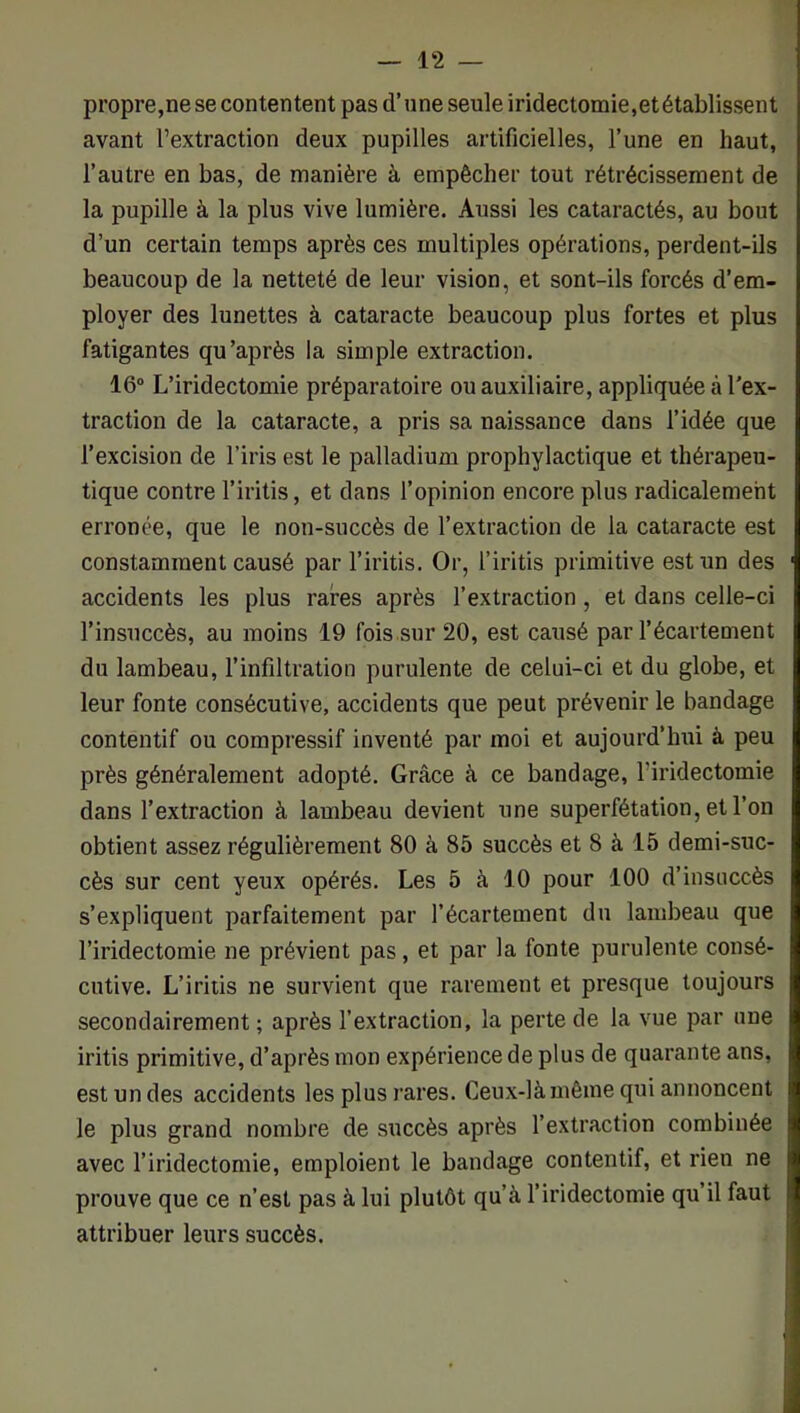 propre,ne se contentent pas d’une seule iridectomie,et établissent avant l’extraction deux pupilles artificielles, l’une en haut, l’autre en bas, de manière à empêcher tout rétrécissement de la pupille à la plus vive lumière. Aussi les cataractés, au bout d’un certain temps après ces multiples opérations, perdent-ils beaucoup de la netteté de leur vision, et sont-ils forcés d’em- ployer des lunettes à cataracte beaucoup plus fortes et plus fatigantes qu’après la simple extraction. 16“ L’iridectomie préparatoire ou auxiliaire, appliquée à l’ex- traction de la cataracte, a pris sa naissance dans l’idée que l’excision de l’iris est le palladium prophylactique et thérapeu- tique contre l’iritis, et dans l’opinion encore plus radicalement erronée, que le non-succès de l’extraction de la cataracte est constamment causé par l’iritis. Or, l’iritis primitive est un des accidents les plus rares après l’extraction, et dans celle-ci l’insuccès, au moins 19 fois.sur 20, est causé par l’écartement du lambeau, l’infiltration purulente de celui-ci et du globe, et leur fonte consécutive, accidents que peut prévenir le bandage contentif ou compressif inventé par moi et aujourd’hui à peu près généralement adopté. Grâce à ce bandage, l’iridectomie dans l’extraction à lambeau devient une superfétation, et l’on obtient assez régulièrement 80 à 85 succès et 8 à 15 demi-suc- cès sur cent yeux opérés. Les 5 à 10 pour 100 d’insuccès s’expliquent parfaitement par l’écartement du lambeau que l’iridectomie ne prévient pas, et par la fonte purulente consé- cutive. L’iritis ne survient que rarement et presque toujours secondairement ; après l’extraction, la perte de la vue par une iritis primitive, d’après mon expérience de plus de quarante ans, est un des accidents les plus rares. Ceux-là même qui annoncent le plus grand nombre de succès après l’extraction combinée avec l’iridectomie, emploient le bandage contentif, et rien ne prouve que ce n’est pas à lui plutôt qu’à l’iridectomie qu’il faut attribuer leurs succès.