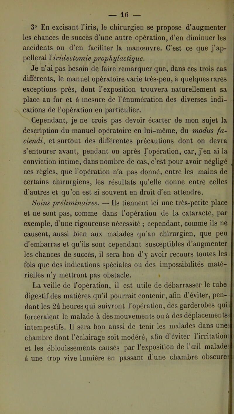 3“ En excisant l’iris, le chirurgien se propose d’augmenter les chances de succès d’une autre opération, d’en diminuer les accidents ou d’en faciliter la manœuvre. C’est ce que j’ap- pellerai \'iridectomie prophylactique. Je n’ai pas besoin de faire remarquer que, dans ces trois cas différents, le manuel opératoire varie très-peu, à quelques rares exceptions près, dont l’exposition trouvera naturellement sa place au fur et à mesure de l’énumération des diverses indi- cations de l’opération en particulier. Cependant, je ne crois pas devoir écarter de mon sujet la description du manuel opératoire en lui-même, du modus fa- ciendi, et surtout des différentes précautions dont on devra s’entourer avant, pendant ou après l’opération, car, j’en ai la conviction intime, dans nombre de cas, c’est pour avoir négligé ces règles, que l’opération n’a pas donné, entre les mains de certains chirurgiens, les résultats qu’elle donne entre celles d’autres et qu’on est si souvent en droit d’en attendre. Soins préliminaires. — Ils tiennent ici une très-petite place et ne sont pas, comme dans l’opération de la cataracte, par exemple, d’une rigoureuse nécessité ; cependant, comme ils ne causent, aussi bien aux malades qu’au chirurgien, que peu d’embarras et qu’ils sont cependant susceptibles d’augmenter les chances de succès, il sera bon d’y avoir recours toutes les fois que des indications spéciales ou des impossibilités maté- rielles n’y mettront pas obstacle. La veille de l’opération, il est utile de débarrasser le tube digestif des matières qu’il pourrait contenir, afin d’éviter, pen- dant les 24 heures qui suivront l’opération, des garderobes quii forceraient le malade à des mouvements ou à des déplacements? intempestifs. Il sera bon aussi de tenir les malades dans une; chambre dont l’éclairage soit modéré, afin d’éviter l’irritation et les éblouissements causés par l’exposition de l’œil malade à une trop vive lumière en passant d’une chambre obscure;