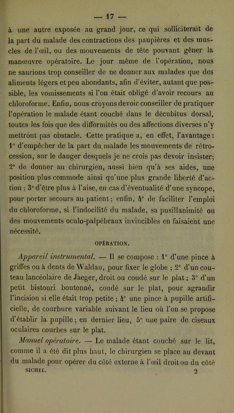 à une autre exposée au grand jour, ce qui solliciterait de la part dû malade des contractions des paupières et des mus- cles de l’œil, ou des mouvements de tête pouvant gêner la manœuvre opératoire. Le jour même de l’opération, nous ne saurions trop conseiller de ne donner aux malades que des aliments légers et peu abondants, afin d’éviter, autant que pos- sible, les vomissements si l’on était obligé d’avoir recours au chloroforme. Enfin, nous croyons devoir conseiller de pratiquer l’opération le malade étant couché dans le décubitus dorsal, toutes les fois que des difformités ou des affections diverses n’y mettront pas obstacle. Cette pratique a, en effet, l’avantage : d’empêcher de la part du.malade les mouvements de rétro- cession, sur le danger desquels je ne crois pas devoir insister; 2° de donner au chirurgien, aussi bien qu’à ses aides, une position plus commode ainsi qu’une plus grande liberté d’ac- tion ; 3” d’être plus à l’aise, en cas d’éventualité d’une syncope, pour porter secours au patient; enfin, à® de faciliter l’emploi du chloroforme, si l’indocilité du malade, sa pusillanimité ou des mouvements oculo-palpébraux invincibles en faisaient une nécessité. OPÉRATION. Appareil instrumental. — Il se compose : 1“ d’une pince à griffes ou à dents de Waldau, pour fixer le globe ; T d’un cou- teau lancéolaire de Jaeger, droit ou coudé sur le plat ; 3“ d’un petit bistouri boutonné, coudé sur le plat, pour agrandir l’incision si elle était trop petite ; à une pince à pupille artifi- cielle, de courbure variable suivant le lieu où l’on se propose d’établir la pupille; en dernier lieu, 5“ une paire de ciseaux oculaires courbes sur le plat. Manuel opératoire. — Le malade étant couché sur le lit, comme il a été dit plus haut, le chirurgien se place au devant du malade pour opérer du côté externe à l’œil droit ou du côté SICHEL. 2