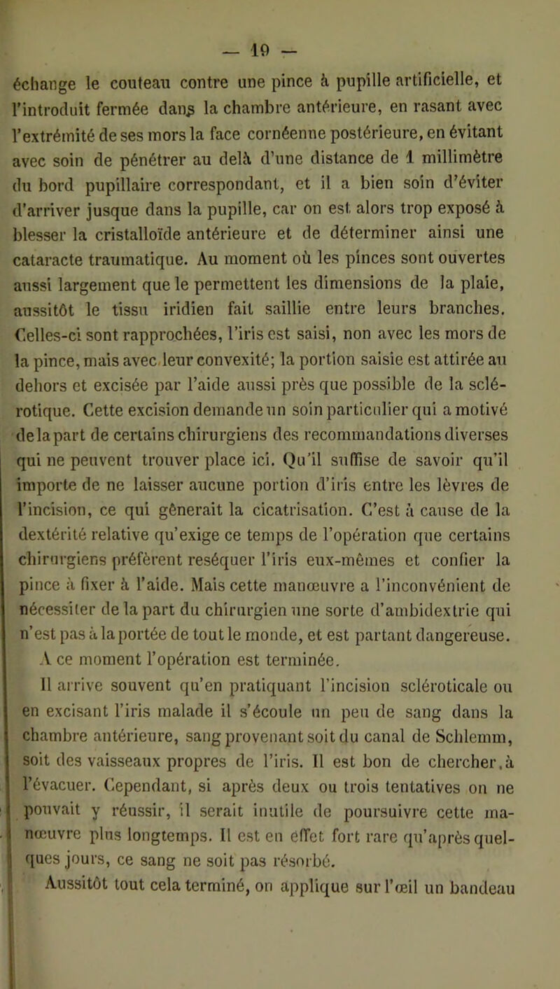 échange le couteau contre une pince à pupille artificielle, et l’introduit fermée dan^ la chambre antérieure, en rasant avec l’extrémité de ses mors la face cornéenne postérieure, en évitant avec soin de pénétrer au delà, d’une distance de 1 millimètre du bord pupillaire correspondant, et il a bien soin d’éviter d’arriver jusque dans la pupille, car on est alors trop exposé à blesser la cristalloïde antérieure et de déterminer ainsi une cataracte traumatique. Au moment où les pinces sont ouvertes aussi largement que le permettent les dimensions de la plaie, aussitôt le tissu iridien fait saillie entre leurs branches. Celles-ci sont rapprochées, l’iris est saisi, non avec les mors de la pince, mais avec,leur convexité; la portion saisie est attirée au dehors et excisée par l’aide aussi près que possible de la sclé- rotique. Cette excision demande un soin particulier qui a motivé delapart de certains chirurgiens des recommandations diverses qui ne peuvent trouver place ici. Qu’il suffise de savoir qu’il importe de ne laisser aucune portion d’iris entre les lèvres de l’incision, ce qui gênerait la cicatrisation. C’est à cause de la dextérité relative qu’exige ce temps de l’opération que certains chirurgiens préfèrent réséquer l’iris eux-mêmes et confier la pince à fixer à l’aide. Mais cette manœuvre a l’inconvénient de nécessiter delapart du chirurgien une sorte d’ambidextrie qui n’est pas à la portée de tout le monde, et est partant dangereuse. A ce moment l’opération est terminée. Il arrive souvent qu’en pratiquant l’incision scléroticale ou en excisant l’iris malade il s’écoule un peu de sang dans la chambre antérieure, sang provenant soit du canal de Schlemm, soit des vaisseaux propres de l’iris. Il est bon de chercher.à l’évacuer. Cependant, si après deux ou trois tentatives on ne pouvait y réussir, il serait inutile de poursuivre cette ma- nœuvre plus longtemps. Il est en effet fort rare qu’après quel- ques jours, ce sang ne soit pas résorbé. Aussitôt tout cela terminé, on applique sur l’œil un bandeau