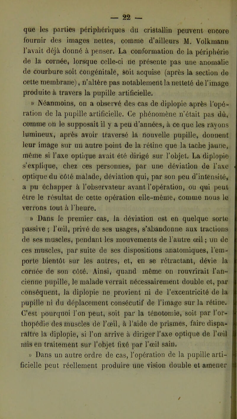 que les parties périphériques du cristallin peuvent encore fournir des images nettes, comme d’ailleurs M. Volkmann l’avait déjà donné à penser. La conformation de la périphérie de la cornée, lorsque celle-ci ne présente pas une anomalie de courbure soit congénitale, soit acquise (après la section de cette membrane), n’altère pas notablement la netteté de l’image produite à travers la pupille artificielle. » Néanmoins, on a observé des cas de diplopie après l’opé- ration de la pupille artificielle. Ce phénomène n’était pas dù, comme on le supposait il y a peu d’années, à ce que les rayons lumineux, après avoir traversé la nouvelle pupille, donnent leur image sur un autre point de la rétine que la tache jaune, même si l’axe optique avait été dirigé sur l’objet. La diplopie s’explique, chez ces personnes, par une déviation de l’axe optique du côté malade, déviation qui, par son peu d’intensité, a pu échapper à l’observateur avant l’opération, ou qui peut être le résultat de cette opération elle-même, comme nous le verrons tout à l’heure. » Dans le premier cas, la déviation est en quelque sorte passive ; l’œil, privé de ses usages, s’abandonne aux tractions de ses muscles, pendant les mouvements de l’autre œil ; un de ces muscles, par suite de ses dispositions anatomiques, l’em- porte bientôt sur les autres, et, en se rétractant, dévie la cornée de son côté. Ainsi, quand môme on rouvrirait l’an- cienne pupille, le malade verrait nécessairement double et, par conséquent, la diplopie ne provient ni de l’excentricité de la pupille ni du déplacement consécutif de l’image sur la rétine. C’est pourquoi l’on peut, soit par la ténotomie, soit par l’or- thopédie des muscles de l’œil, à l’aide de prismes, faire dispa- raître la diplopie, si l’on arrive à diriger l’axe optique de l’œil mis en traitement sur l’objet fixé par l’œil sain. » Dans un autre ordre de cas, l’opération de la pupille arti- ficielle peut réellement produire une vision double et amener